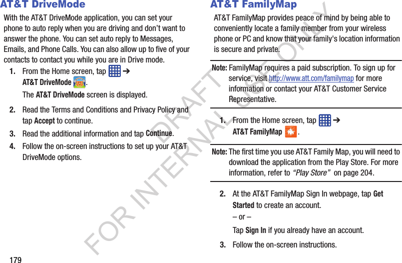 179AT&T DriveModeWith the AT&T DriveMode application, you can set your phone to auto reply when you are driving and don’t want to answer the phone. You can set auto reply to Messages, Emails, and Phone Calls. You can also allow up to five of your contacts to contact you while you are in Drive mode.1. From the Home screen, tap ➔ AT&T DriveMode.The AT&T DriveMode screen is displayed.2. Read the Terms and Conditions and Privacy Policy and tap Accept to continue.3. Read the additional information and tap Continue.4. Follow the on-screen instructions to set up your AT&T DriveMode options.AT&T FamilyMapAT&T FamilyMap provides peace of mind by being able to conveniently locate a family member from your wireless phone or PC and know that your family's location information is secure and private.Note: FamilyMap requires a paid subscription. To sign up for service, visit http://www.att.com/familymap for more information or contact your AT&T Customer Service Representative.1. From the Home screen, tap ➔ AT&T FamilyMap.Note: The first time you use AT&T Family Map, you will need to download the application from the Play Store. For more information, refer to “Play Store” on page 204.2. At the AT&T FamilyMap Sign In webpage, tap Get Started to create an account.– or –Tap Sign In if you already have an account.3. Follow the on-screen instructions.DRAFT FOR INTERNAL USE ONLY