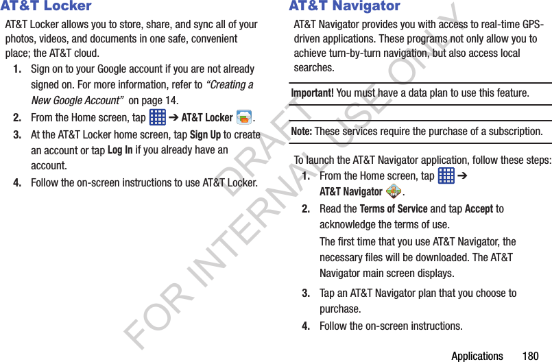 Applications 180AT&T LockerAT&T Locker allows you to store, share, and sync all of your photos, videos, and documents in one safe, convenient place; the AT&T cloud. 1. Sign on to your Google account if you are not already signed on. For more information, refer to “Creating a New Google Account” on page 14.2. From the Home screen, tap ➔ AT&T Locker .3. At the AT&T Locker home screen, tap Sign Up to create an account or tap Log In if you already have an account.4. Follow the on-screen instructions to use AT&T Locker.AT&T NavigatorAT&T Navigator provides you with access to real-time GPS-driven applications. These programs not only allow you to achieve turn-by-turn navigation, but also access local searches.Important! You must have a data plan to use this feature.Note: These services require the purchase of a subscription.To launch the AT&T Navigator application, follow these steps:1. From the Home screen, tap ➔ AT&T Navigator. 2. Read the Terms of Service and tap Accept to acknowledge the terms of use.The first time that you use AT&T Navigator, the necessary files will be downloaded. The AT&T Navigator main screen displays.3. Tap an AT&T Navigator plan that you choose to purchase.4. Follow the on-screen instructions.DRAFT FOR INTERNAL USE ONLY