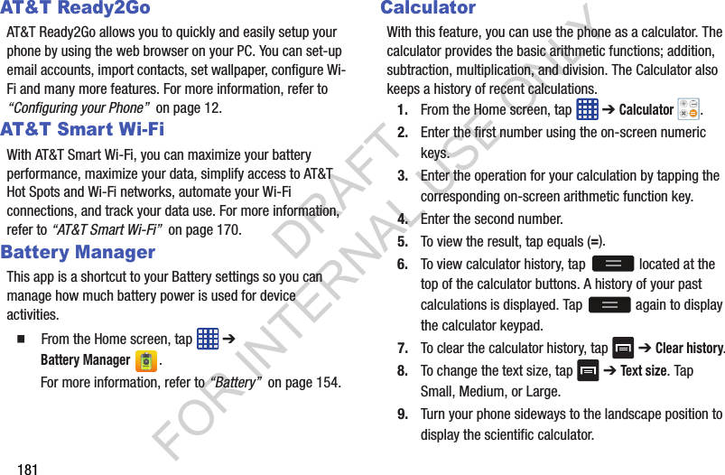 181AT&T Ready2GoAT&T Ready2Go allows you to quickly and easily setup your phone by using the web browser on your PC. You can set-up email accounts, import contacts, set wallpaper, configure Wi-Fi and many more features. For more information, refer to “Configuring your Phone” on page 12. AT&T Smar t Wi-FiWith AT&T Smart Wi-Fi, you can maximize your battery performance, maximize your data, simplify access to AT&T Hot Spots and Wi-Fi networks, automate your Wi-Fi connections, and track your data use. For more information, refer to “AT&T Smart Wi-Fi” on page 170.Battery ManagerThis app is a shortcut to your Battery settings so you can manage how much battery power is used for device activities. From the Home screen, tap ➔ Battery Manager. For more information, refer to “Battery” on page 154.CalculatorWith this feature, you can use the phone as a calculator. The calculator provides the basic arithmetic functions; addition, subtraction, multiplication, and division. The Calculator also keeps a history of recent calculations.1. From the Home screen, tap ➔ Calculator .2. Enter the first number using the on-screen numeric keys.3. Enter the operation for your calculation by tapping the corresponding on-screen arithmetic function key. 4. Enter the second number.5. To view the result, tap equals (=).6. To view calculator history, tap located at the top of the calculator buttons. A history of your past calculations is displayed. Tap again to display the calculator keypad.7. To clear the calculator history, tap ➔ Clear history.8. To change the text size, tap ➔ Text size. Tap Small, Medium, or Large.9. Turn your phone sideways to the landscape position to display the scientific calculator.DRAFT FOR INTERNAL USE ONLY