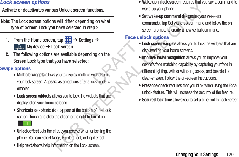 Changing Your Settings 120Lock screen optionsActivate or deactivates various Unlock screen functions. Note: The Lock screen options will differ depending on what type of Screen Lock you have selected in step 2.1. From the Home screen, tap ➔ Settings ➔ My device ➔ Lock screen.2. The following options are available depending on the Screen Lock type that you have selected:Swipe options• Multiple widgets allows you to display multiple widgets on your lock screen. Appears as an options after a lock mode is enabled.• Lock screen widgets allows you to lock the widgets that are displayed on your home screens.•Shortcuts sets shortcuts to appear at the bottom of the Lock screen. Touch and slide the slider to the right to turn it on .• Unlock effect sets the effect you receive when unlocking the phone. You can select None, Ripple effect, or Light effect.•Help text shows help information on the Lock screen.• Wake up in lock screen requires that you say a command to wake-up your phone.• Set wake-up command designates your wake-up commands. Tap Set wake-up command and follow the on-screen prompts to create a new verbal command.Face unlock options• Lock screen widgets allows you to lock the widgets that are displayed on your home screens.• Improve facial recognition allows you to improve your device’s face matching capability by capturing your face in different lighting, with or without glasses, and bearded or clean-shaven. Follow the on-screen instructions.• Presence check requires that you blink when using the Face unlock feature. This will increase the security of the feature.• Secured lock time allows you to set a time-out for lock screen.My deviceMy deviceDRAFT FOR INTERNAL USE ONLY