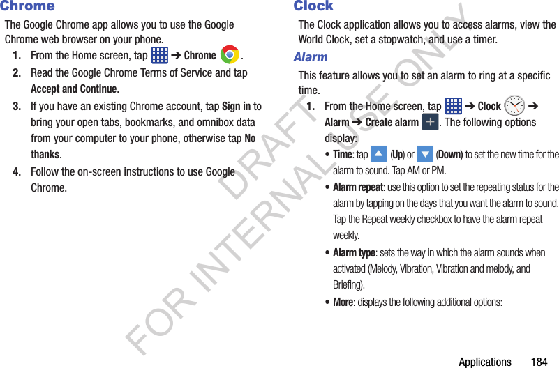 Applications 184ChromeThe Google Chrome app allows you to use the Google Chrome web browser on your phone.1. From the Home screen, tap ➔ Chrome .2. Read the Google Chrome Terms of Service and tap Accept and Continue.3. If you have an existing Chrome account, tap Sign in to bring your open tabs, bookmarks, and omnibox data from your computer to your phone, otherwise tap No thanks.4. Follow the on-screen instructions to use Google Chrome.ClockThe Clock application allows you to access alarms, view the World Clock, set a stopwatch, and use a timer.AlarmThis feature allows you to set an alarm to ring at a specific time.1. From the Home screen, tap ➔ Clock ➔ Alarm ➔ Create alarm . The following options display:•Time: tap (Up) or (Down) to set the new time for the alarm to sound. Tap AM or PM.•Alarm repeat: use this option to set the repeating status for the alarm by tapping on the days that you want the alarm to sound. Tap the Repeat weekly checkbox to have the alarm repeat weekly.• Alarm type: sets the way in which the alarm sounds when activated (Melody, Vibration, Vibration and melody, and Briefing).•More: displays the following additional options:DRAFT FOR INTERNAL USE ONLY