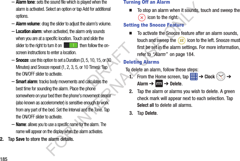 185–Alarm tone: sets the sound file which is played when the alarm is activated. Select an option or tap Add for additional options.–Alarm volume: drag the slider to adjust the alarm’s volume.–Location alarm: when activated, the alarm only sounds when you are at a specific location. Touch and slide the slider to the right to turn it on then follow the on-screen instructions to enter a location.–Snooze: use this option to set a Duration (3, 5, 10, 15, or 30 Minutes) and Snooze repeat (1, 2, 3, 5, or 10 Times). Tap the ON/OFF slider to activate.–Smart alarm: tracks body movements and calculates the best time for sounding the alarm. Place the phone somewhere on your bed then the phone's movement sensor (also known as accelerometer) is sensitive enough to work from any part of the bed. Set the Interval and the Tone. Tap the ON/OFF slider to activate.–Name: allows you to use a specific name for the alarm. The name will appear on the display when the alarm activates. 2. Tap Save to store the alarm details.Turning Off an Alarm To stop an alarm when it sounds, touch and sweep the icon to the right.Setting the Snooze Feature To activate the Snooze feature after an alarm sounds, touch and sweep the icon to the left. Snooze must first be set in the alarm settings. For more information, refer to “Alarm” on page 184.Deleting AlarmsTo delete an alarm, follow these steps:1. From the Home screen, tap ➔ Clock ➔ Alarm ➔ ➔ Delete.2. Tap the alarm or alarms you wish to delete. A green check mark will appear next to each selection. Tap Select all to delete all alarms.3. Tap Delete.ZZZZDRAFT FOR INTERNAL USE ONLY