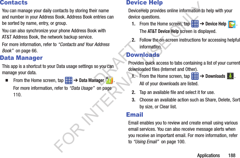 Applications 188ContactsYou can manage your daily contacts by storing their name and number in your Address Book. Address Book entries can be sorted by name, entry, or group.You can also synchronize your phone Address Book with AT&T Address Book, the network backup service.For more information, refer to “Contacts and Your Address Book” on page 66.Data ManagerThis app is a shortcut to your Data usage settings so you can manage your data. From the Home screen, tap ➔ Data Manager .For more information, refer to “Data Usage” on page 110. Device HelpDeviceHelp provides online information to help with your device questions. 1. From the Home screen, tap ➔ Device Help .The AT&T Device Help screen is displayed.2. Follow the on-screen instructions for accessing helpful information.DownloadsProvides quick access to tabs containing a list of your current downloaded files (Internet and Other).1. From the Home screen, tap ➔ Downloads .All of your downloads are listed. 2. Tap an available file and select it for use. 3. Choose an available action such as Share, Delete, Sort by size, or Clear list. EmailEmail enables you to review and create email using various email services. You can also receive message alerts when you receive an important email. For more information, refer to “Using Email” on page 100.DRAFT FOR INTERNAL USE ONLY