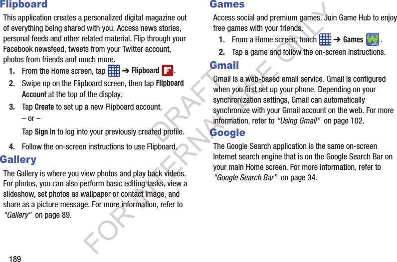 189FlipboardThis application creates a personalized digital magazine out of everything being shared with you. Access news stories, personal feeds and other related material. Flip through your Facebook newsfeed, tweets from your Twitter account, photos from friends and much more. 1. From the Home screen, tap ➔ Flipboard .2. Swipe up on the Flipboard screen, then tap Flipboard Account at the top of the display.3. Tap Create to set up a new Flipboard account. – or –Tap Sign In to log into your previously created profile.4. Follow the on-screen instructions to use Flipboard.GalleryThe Gallery is where you view photos and play back videos. For photos, you can also perform basic editing tasks, view a slideshow, set photos as wallpaper or contact image, and share as a picture message. For more information, refer to “Gallery” on page 89.GamesAccess social and premium games. Join Game Hub to enjoy free games with your friends.1. From a Home screen, touch ➔ Games. 2. Tap a game and follow the on-screen instructions. GmailGmail is a web-based email service. Gmail is configured when you first set up your phone. Depending on your synchronization settings, Gmail can automatically synchronize with your Gmail account on the web. For more information, refer to “Using Gmail” on page 102.GoogleThe Google Search application is the same on-screen Internet search engine that is on the Google Search Bar on your main Home screen. For more information, refer to “Google Search Bar” on page 34. DRAFT FOR INTERNAL USE ONLY