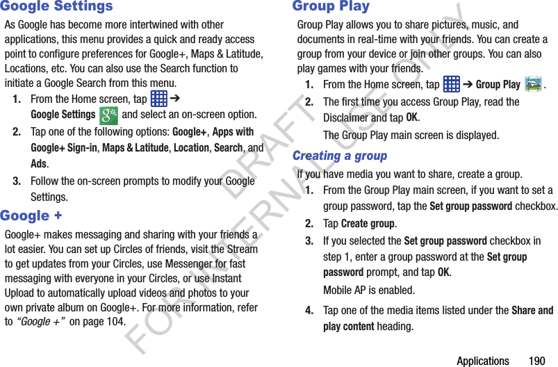 Applications 190Google SettingsAs Google has become more intertwined with other applications, this menu provides a quick and ready access point to configure preferences for Google+, Maps & Latitude, Locations, etc. You can also use the Search function to initiate a Google Search from this menu.1. From the Home screen, tap ➔ Google Settings and select an on-screen option.2. Tap one of the following options: Google+, Apps with Google+ Sign-in, Maps & Latitude, Location, Search, and Ads.3. Follow the on-screen prompts to modify your Google Settings. Google +Google+ makes messaging and sharing with your friends a lot easier. You can set up Circles of friends, visit the Stream to get updates from your Circles, use Messenger for fast messaging with everyone in your Circles, or use Instant Upload to automatically upload videos and photos to your own private album on Google+. For more information, refer to “Google +” on page 104.Group PlayGroup Play allows you to share pictures, music, and documents in real-time with your friends. You can create a group from your device or join other groups. You can also play games with your friends.1. From the Home screen, tap ➔ Group Play .2. The first time you access Group Play, read the Disclaimer and tap OK.The Group Play main screen is displayed.Creating a groupIf you have media you want to share, create a group.1. From the Group Play main screen, if you want to set a group password, tap the Set group password checkbox.2. Tap Create group.3. If you selected the Set group password checkbox in step 1, enter a group password at the Set group password prompt, and tap OK.Mobile AP is enabled.4. Tap one of the media items listed under the Share and play content heading.DRAFT FOR INTERNAL USE ONLY