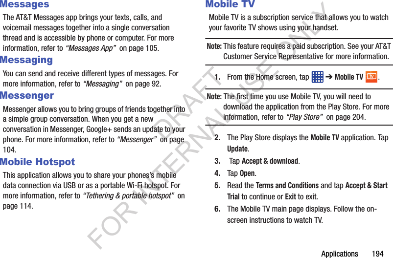 Applications 194MessagesThe AT&T Messages app brings your texts, calls, and voicemail messages together into a single conversation thread and is accessible by phone or computer. For more information, refer to “Messages App” on page 105.MessagingYou can send and receive different types of messages. For more information, refer to “Messaging” on page 92.MessengerMessenger allows you to bring groups of friends together into a simple group conversation. When you get a new conversation in Messenger, Google+ sends an update to your phone. For more information, refer to “Messenger” on page 104.Mobile HotspotThis application allows you to share your phones’s mobile data connection via USB or as a portable Wi-Fi hotspot. For more information, refer to “Tethering & portable hotspot” on page 114.Mobile TVMobile TV is a subscription service that allows you to watch your favorite TV shows using your handset.Note: This feature requires a paid subscription. See your AT&T Customer Service Representative for more information.1. From the Home screen, tap ➔ Mobile TV .Note: The first time you use Mobile TV, you will need to download the application from the Play Store. For more information, refer to “Play Store” on page 204.2. The Play Store displays the Mobile TV application. Tap Update.3. Tap Accept & download.4. Tap Open.5. Read the Terms and Conditions and tap Accept & Start Trial to continue or Exit to exit.6. The Mobile TV main page displays. Follow the on-screen instructions to watch TV.DRAFT FOR INTERNAL USE ONLY