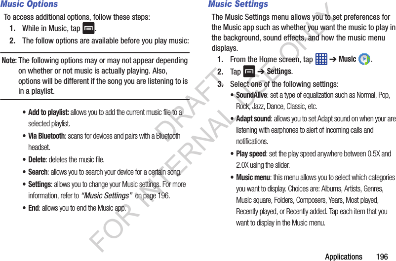 Applications 196Music OptionsTo access additional options, follow these steps:1. While in Music, tap .2. The follow options are available before you play music:Note: The following options may or may not appear depending on whether or not music is actually playing. Also, options will be different if the song you are listening to is in a playlist. •Add to playlist: allows you to add the current music file to a selected playlist.• Via Bluetooth: scans for devices and pairs with a Bluetooth headset.•Delete: deletes the music file.•Search: allows you to search your device for a certain song.•Settings: allows you to change your Music settings. For more information, refer to “Music Settings” on page 196.•End: allows you to end the Music app.Music SettingsThe Music Settings menu allows you to set preferences for the Music app such as whether you want the music to play in the background, sound effects, and how the music menu displays.1. From the Home screen, tap ➔ Music .2. Tap ➔ Settings.3. Select one of the following settings:•SoundAlive: set a type of equalization such as Normal, Pop, Rock, Jazz, Dance, Classic, etc.• Adapt sound: allows you to set Adapt sound on when your are listening with earphones to alert of incoming calls and notifications.• Play speed: set the play speed anywhere between 0.5X and 2.0X using the slider.• Music menu: this menu allows you to select which categories you want to display. Choices are: Albums, Artists, Genres, Music square, Folders, Composers, Years, Most played, Recently played, or Recently added. Tap each item that you want to display in the Music menu.DRAFT FOR INTERNAL USE ONLY