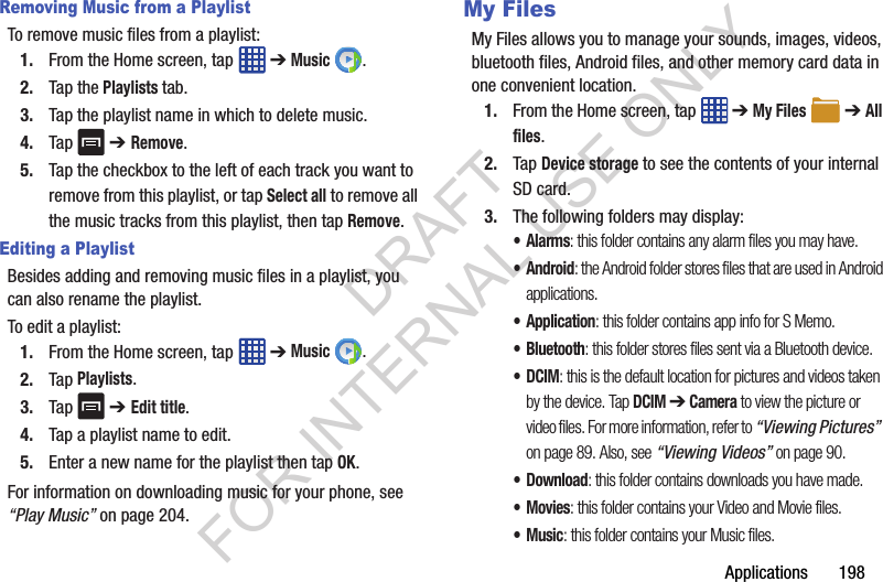 Applications 198Removing Music from a PlaylistTo remove music files from a playlist:1. From the Home screen, tap ➔ Music .2. Tap the Playlists tab.3. Tap the playlist name in which to delete music.4. Tap ➔ Remove.5. Tap the checkbox to the left of each track you want to remove from this playlist, or tap Select all to remove all the music tracks from this playlist, then tap Remove.Editing a PlaylistBesides adding and removing music files in a playlist, you can also rename the playlist.To edit a playlist:1. From the Home screen, tap ➔ Music .2. Tap Playlists.3. Tap ➔ Edit title.4. Tap a playlist name to edit.5. Enter a new name for the playlist then tap OK.For information on downloading music for your phone, see “Play Music” on page 204.My FilesMy Files allows you to manage your sounds, images, videos, bluetooth files, Android files, and other memory card data in one convenient location.1. From the Home screen, tap ➔ My Files ➔ All files.2. Tap Device storage to see the contents of your internal SD card.3. The following folders may display:•Alarms: this folder contains any alarm files you may have.•Android: the Android folder stores files that are used in Android applications.•Application: this folder contains app info for S Memo.• Bluetooth: this folder stores files sent via a Bluetooth device.•DCIM: this is the default location for pictures and videos taken by the device. Tap DCIM ➔ Camera to view the picture or video files. For more information, refer to “Viewing Pictures” on page 89. Also, see “Viewing Videos” on page 90.• Download: this folder contains downloads you have made.•Movies: this folder contains your Video and Movie files.•Music: this folder contains your Music files.DRAFT FOR INTERNAL USE ONLY