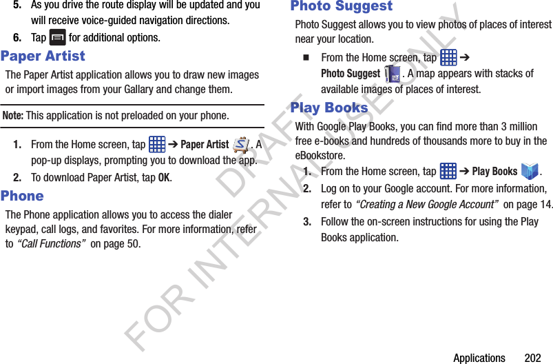 Applications 2025. As you drive the route display will be updated and you will receive voice-guided navigation directions.6. Tap for additional options.Paper ArtistThe Paper Artist application allows you to draw new images or import images from your Gallary and change them. Note: This application is not preloaded on your phone. 1. From the Home screen, tap ➔ Paper Artist. A pop-up displays, prompting you to download the app. 2. To download Paper Artist, tap OK. PhoneThe Phone application allows you to access the dialer keypad, call logs, and favorites. For more information, refer to “Call Functions” on page 50.Photo SuggestPhoto Suggest allows you to view photos of places of interest near your location. From the Home screen, tap ➔ Photo Suggest. A map appears with stacks of available images of places of interest. Play BooksWith Google Play Books, you can find more than 3 million free e-books and hundreds of thousands more to buy in the eBookstore.1. From the Home screen, tap ➔ Play Books .2. Log on to your Google account. For more information, refer to “Creating a New Google Account” on page 14.3. Follow the on-screen instructions for using the Play Books application.DRAFT FOR INTERNAL USE ONLY