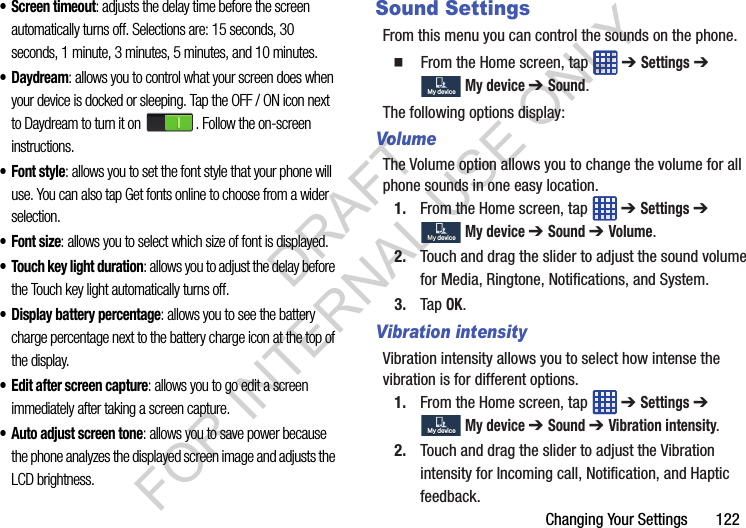 Changing Your Settings 122• Screen timeout: adjusts the delay time before the screen automatically turns off. Selections are: 15 seconds, 30 seconds, 1 minute, 3 minutes, 5 minutes, and 10 minutes.•Daydream: allows you to control what your screen does when your device is docked or sleeping. Tap the OFF / ON icon next to Daydream to turn it on . Follow the on-screen instructions.• Font style: allows you to set the font style that your phone will use. You can also tap Get fonts online to choose from a wider selection.•Font size: allows you to select which size of font is displayed.• Touch key light duration: allows you to adjust the delay before the Touch key light automatically turns off.• Display battery percentage: allows you to see the battery charge percentage next to the battery charge icon at the top of the display.• Edit after screen capture: allows you to go edit a screen immediately after taking a screen capture.• Auto adjust screen tone: allows you to save power because the phone analyzes the displayed screen image and adjusts the LCD brightness.Sound SettingsFrom this menu you can control the sounds on the phone. From the Home screen, tap ➔ Settings ➔ My device ➔ Sound.The following options display:VolumeThe Volume option allows you to change the volume for all phone sounds in one easy location.1. From the Home screen, tap ➔ Settings ➔ My device ➔ Sound ➔ Volume.2. Touch and drag the slider to adjust the sound volume for Media, Ringtone, Notifications, and System.3. Tap OK.Vibration intensityVibration intensity allows you to select how intense the vibration is for different options.1. From the Home screen, tap ➔ Settings ➔ My device ➔ Sound ➔ Vibration intensity.2. Touch and drag the slider to adjust the Vibration intensity for Incoming call, Notification, and Haptic feedback.My deviceMy deviceMy deviceMy deviceMy deviceMy deviceDRAFT FOR INTERNAL USE ONLY