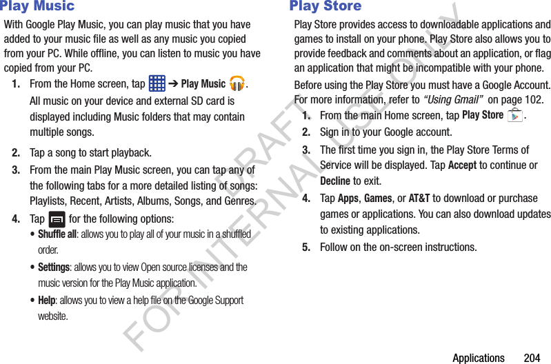 Applications 204Play MusicWith Google Play Music, you can play music that you have added to your music file as well as any music you copied from your PC. While offline, you can listen to music you have copied from your PC.1. From the Home screen, tap ➔ Play Music .All music on your device and external SD card is displayed including Music folders that may contain multiple songs.2. Tap a song to start playback.3. From the main Play Music screen, you can tap any of the following tabs for a more detailed listing of songs: Playlists, Recent, Artists, Albums, Songs, and Genres.4. Tap for the following options:•Shuffle all: allows you to play all of your music in a shuffled order.•Settings: allows you to view Open source licenses and the music version for the Play Music application.•Help: allows you to view a help file on the Google Support website.Play StorePlay Store provides access to downloadable applications and games to install on your phone. Play Store also allows you to provide feedback and comments about an application, or flag an application that might be incompatible with your phone. Before using the Play Store you must have a Google Account. For more information, refer to “Using Gmail” on page 102.1. From the main Home screen, tap Play Store .2. Sign in to your Google account.3. The first time you sign in, the Play Store Terms of Service will be displayed. Tap Accept to continue or Decline to exit.4. Tap Apps, Games, or AT&T to download or purchase games or applications. You can also download updates to existing applications.5. Follow on the on-screen instructions.DRAFT FOR INTERNAL USE ONLY