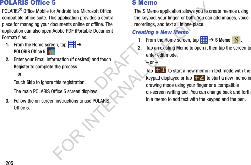 205POLARIS Office 5POLARIS® Office Mobile for Android is a Microsoft Office compatible office suite. This application provides a central place for managing your documents online or offline. The application can also open Adobe PDF (Portable Document Format) files.1. From the Home screen, tap ➔ POLORIS Office 5.2. Enter your Email information (if desired) and touch Register to complete the process.– or –Touch Skip to ignore this registration.The main POLARIS Office 5 screen displays.3. Follow the on-screen instructions to use POLARIS Office 5.S MemoThe S Memo application allows you to create memos using the keypad, your finger, or both. You can add images, voice recordings, and text all in one place.Creating a New Memo1. From the Home screen, tap ➔ S Memo .2. Tap an existing Memo to open it then tap the screen to enter edit mode.– or –Tap to start a new memo in text mode with the keypad displayed or tap to start a new memo in drawing mode using your finger or a compatible on-screen writing tool. You can change back and forth in a memo to add text with the keypad and the pen.DRAFT FOR INTERNAL USE ONLY