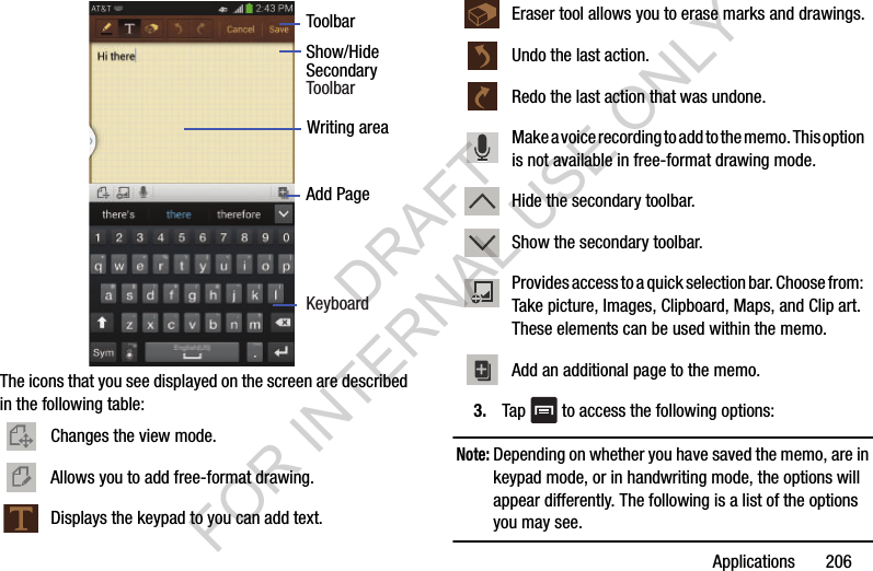 Applications 206The icons that you see displayed on the screen are described in the following table: 3. Tap to access the following options:Note: Depending on whether you have saved the memo, are in keypad mode, or in handwriting mode, the options will appear differently. The following is a list of the options you may see.Changes the view mode.Allows you to add free-format drawing.Displays the keypad to you can add text.ToolbarShow/HideAdd PageWriting area Secondary KeyboardToolbarEraser tool allows you to erase marks and drawings. Undo the last action.Redo the last action that was undone.Make a voice recording to add to the memo. This option is not available in free-format drawing mode.Hide the secondary toolbar.Show the secondary toolbar.Provides access to a quick selection bar. Choose from: Take picture, Images, Clipboard, Maps, and Clip art. These elements can be used within the memo.Add an additional page to the memo.DRAFT FOR INTERNAL USE ONLY
