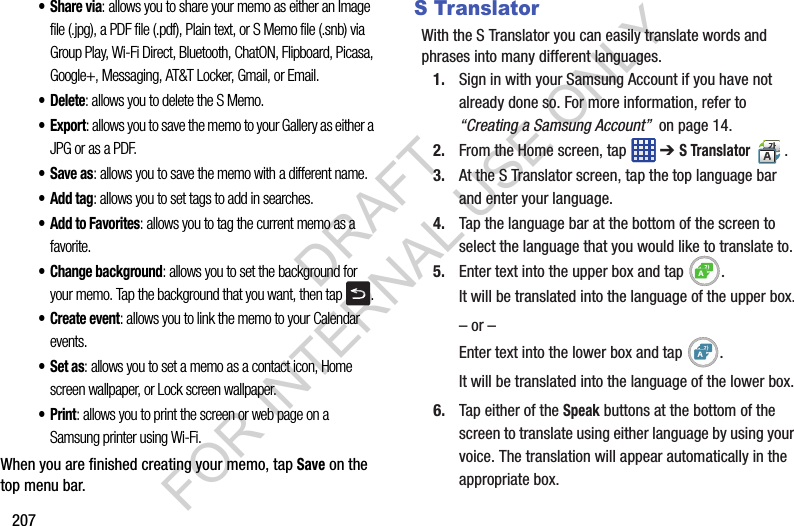 207•Share via: allows you to share your memo as either an Image file (.jpg), a PDF file (.pdf), Plain text, or S Memo file (.snb) via Group Play, Wi-Fi Direct, Bluetooth, ChatON, Flipboard, Picasa, Google+, Messaging, AT&T Locker, Gmail, or Email.•Delete: allows you to delete the S Memo.•Export: allows you to save the memo to your Gallery as either a JPG or as a PDF.•Save as: allows you to save the memo with a different name.•Add tag: allows you to set tags to add in searches.•Add to Favorites: allows you to tag the current memo as a favorite.• Change background: allows you to set the background for your memo. Tap the background that you want, then tap .• Create event: allows you to link the memo to your Calendar events.•Set as: allows you to set a memo as a contact icon, Home screen wallpaper, or Lock screen wallpaper.•Print: allows you to print the screen or web page on a Samsung printer using Wi-Fi.When you are finished creating your memo, tap Save on the top menu bar.S TranslatorWith the S Translator you can easily translate words and phrases into many different languages.1. Sign in with your Samsung Account if you have not already done so. For more information, refer to “Creating a Samsung Account” on page 14.2. From the Home screen, tap ➔ S Translator .3. At the S Translator screen, tap the top language bar and enter your language. 4. Tap the language bar at the bottom of the screen to select the language that you would like to translate to. 5. Enter text into the upper box and tap .It will be translated into the language of the upper box.– or –Enter text into the lower box and tap .It will be translated into the language of the lower box.6. Tap either of the Speak buttons at the bottom of the screen to translate using either language by using your voice. The translation will appear automatically in the appropriate box.DRAFT FOR INTERNAL USE ONLY