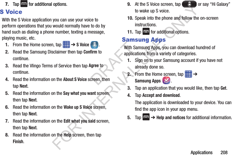 Applications 2087. Tap for additional options.S VoiceWith the S Voice application you can use your voice to perform operations that you would normally have to do by hand such as dialing a phone number, texting a message, playing music, etc.1. From the Home screen, tap ➔ S Voice .2. Read the Samsung Disclaimer then tap Confirm to continue.3. Read the Vlingo Terms of Service then tap Agree to continue.4. Read the information on the About S Voice screen, then tap Next.5. Read the information on the Say what you want screen, then tap Next.6. Read the information on the Wake up S Voice screen, then tap Next.7. Read the information on the Edit what you said screen, then tap Next.8. Read the information on the Help screen, then tap Finish.9. At the S Voice screen, tap or say “Hi Galaxy” to wake up S voice.10. Speak into the phone and follow the on-screen instructions.11. Tap for additional options.Samsung AppsWith Samsung Apps, you can download hundred of applications from a variety of categories.1. Sign on to your Samsung account if you have not already done so.2. From the Home screen, tap ➔ Samsung Apps.3. Tap an application that you would like, then tap Get.4. Tap Accept and download.The application is downloaded to your device. You can find the app icon in your app menu.5. Tap ➔ Help and notices for additional information.DRAFT FOR INTERNAL USE ONLY