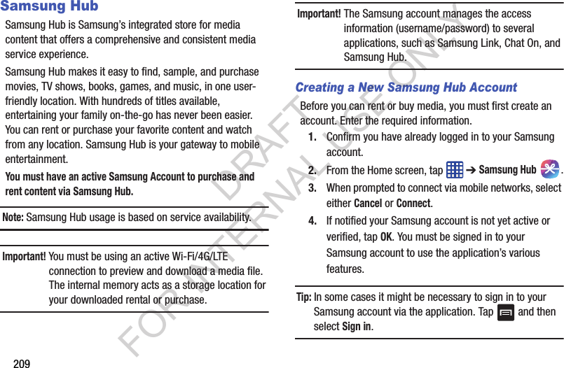 209Samsung HubSamsung Hub is Samsung’s integrated store for media content that offers a comprehensive and consistent media service experience. Samsung Hub makes it easy to find, sample, and purchase movies, TV shows, books, games, and music, in one user-friendly location. With hundreds of titles available, entertaining your family on-the-go has never been easier. You can rent or purchase your favorite content and watch from any location. Samsung Hub is your gateway to mobile entertainment. You must have an active Samsung Account to purchase and rent content via Samsung Hub. Note: Samsung Hub usage is based on service availability.Important! You must be using an active Wi-Fi/4G/LTE connection to preview and download a media file. The internal memory acts as a storage location for your downloaded rental or purchase.Important! The Samsung account manages the access information (username/password) to several applications, such as Samsung Link, Chat On, and Samsung Hub.Creating a New Samsung Hub AccountBefore you can rent or buy media, you must first create an account. Enter the required information.1. Confirm you have already logged in to your Samsung account. 2. From the Home screen, tap ➔ Samsung Hub .3. When prompted to connect via mobile networks, select either Cancel or Connect.4. If notified your Samsung account is not yet active or verified, tap OK. You must be signed in to your Samsung account to use the application’s various features.Tip: In some cases it might be necessary to sign in to your Samsung account via the application. Tap and then select Sign in.DRAFT FOR INTERNAL USE ONLY