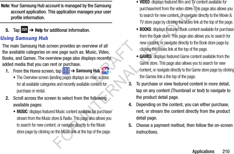 Applications 210Note: Your Samsung Hub account is managed by the Samsung account application. This application manages your user profile information.5. Tap ➔ Help for additional information.Using Samsung HubThe main Samsung Hub screen provides an overview of all the available categories on one page such as: Music, Video, Books, and Games. The overview page also displays recently added media that you can rent or purchase.1. From the Home screen, tap ➔ Samsung Hub . •The Overview screen (landing page) displays an main access for all available categories and recently available content for purchase or rental.2. Scroll across the screen to select from the following available pages:•MUSIC: displays featured Music content available for purchase/stream from the Music store & Radio. This page also allows you to search for new content, or navigate directly to the Music store page by clicking on the Music link at the top of the page. •VIDEO: displays featured film and TV content available for purchase/rent from the video store. This page also allows you to search for new content, or navigate directly to the Movie & TV store page by clicking the Video link at the top of the page.• BOOKS: displays featured Book content available for purchase from the Book store. This page also allows you to search for new content, or navigate directly to the Book store page by clicking the Books link at the top of the page.• GAMES: displays featured Game content available from the Game store. This page also allows you to search for new content, or navigate directly to the Game store page by clicking the Games link a the top of the page.3. To purchase or view featured content in more detail, tap on any content (Thumbnail or text) to navigate to the product detail page.4. Depending on the content, you can either purchase, rent, or stream the content directly from the product detail page.5. Choose a payment method, then follow the on-screen instructions.DRAFT FOR INTERNAL USE ONLY