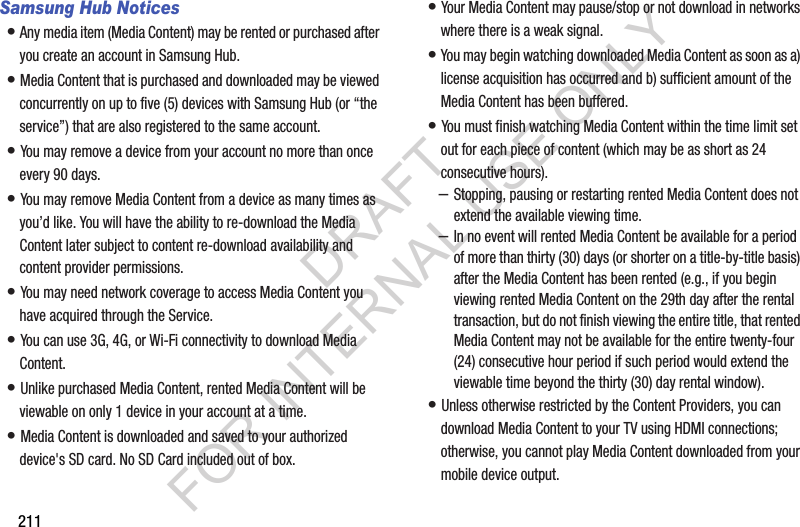 211Samsung Hub Notices• Any media item (Media Content) may be rented or purchased after you create an account in Samsung Hub. • Media Content that is purchased and downloaded may be viewed concurrently on up to five (5) devices with Samsung Hub (or “the service”) that are also registered to the same account. • You may remove a device from your account no more than once every 90 days. • You may remove Media Content from a device as many times as you’d like. You will have the ability to re-download the Media Content later subject to content re-download availability and content provider permissions. • You may need network coverage to access Media Content you have acquired through the Service. • You can use 3G, 4G, or Wi-Fi connectivity to download Media Content. • Unlike purchased Media Content, rented Media Content will be viewable on only 1 device in your account at a time. • Media Content is downloaded and saved to your authorized device's SD card. No SD Card included out of box.• Your Media Content may pause/stop or not download in networks where there is a weak signal. • You may begin watching downloaded Media Content as soon as a) license acquisition has occurred and b) sufficient amount of the Media Content has been buffered.• You must finish watching Media Content within the time limit set out for each piece of content (which may be as short as 24 consecutive hours).–Stopping, pausing or restarting rented Media Content does not extend the available viewing time. –In no event will rented Media Content be available for a period of more than thirty (30) days (or shorter on a title-by-title basis) after the Media Content has been rented (e.g., if you begin viewing rented Media Content on the 29th day after the rental transaction, but do not finish viewing the entire title, that rented Media Content may not be available for the entire twenty-four (24) consecutive hour period if such period would extend the viewable time beyond the thirty (30) day rental window).• Unless otherwise restricted by the Content Providers, you can download Media Content to your TV using HDMI connections; otherwise, you cannot play Media Content downloaded from your mobile device output.DRAFT FOR INTERNAL USE ONLY