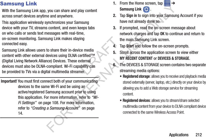 Applications 212Samsung LinkWith the Samsung Link app, you can share and play content across smart devices anytime and anywhere. This application wirelessly synchronizes your Samsung device with your TV, streams content, and even keeps tabs on who calls or sends text messages with real-time, on-screen monitoring. Samsung Link makes staying connected easy.Samsung Link allows users to share their in-device media content with other external devices using DLNA certified™ (Digital Living Network Alliance) Devices. These external devices must also be DLNA-compliant. Wi-Fi capability can be provided to TVs via a digital multimedia streamer.Important! You must first connect both of your communicating devices to the same Wi-Fi and be using an active/registered Samsung account prior to using this application. For more information, refer to “Wi-Fi Settings” on page 108. For more information, refer to “Creating a Samsung Account” on page 14.1. From the Home screen, tap ➔ Samsung Link.2. Tap Sign in to sign into your Samsung Account if you have not already done so.3. If prompted, read the on-screen message about network charges and tap OK to continue and return to the main Samsung Link screen.4. Tap Start and follow the on-screen prompts.5. Scroll across the application screen to view either MY RECENT CONTENT or DEVICES & STORAGE.6. The DEVICES & STORAGE screen contains two separate streaming media options:•Registered storage: allows you to receive and playback media stored externally (server, laptop, etc.) directly on your device by allowing you to add a Web storage service for streaming content. • Registered devices: allows you to stream/share selected multimedia content from your device to DLNA compliant device connected to the same Wireless Access Point.DRAFT FOR INTERNAL USE ONLY
