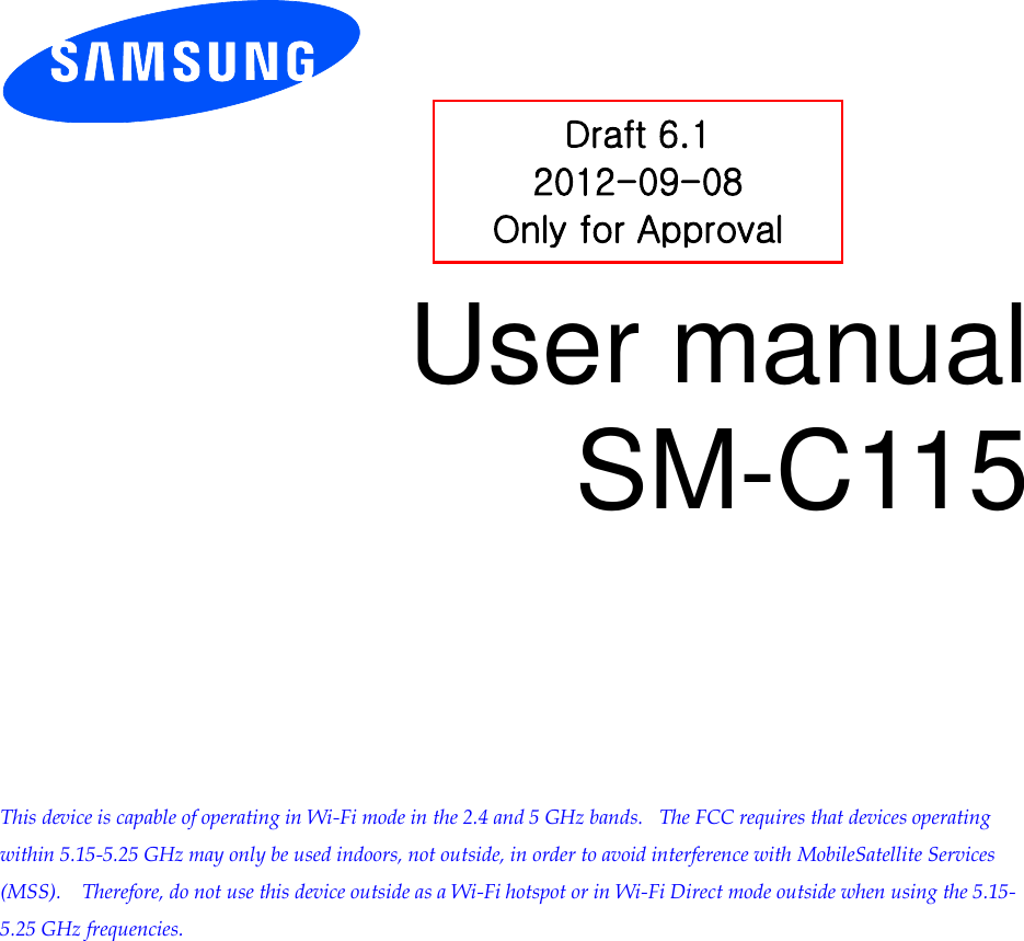          User manual SM-C115           This device is capable of operating in Wi-Fi mode in the 2.4 and 5 GHz bands.   The FCC requires that devices operating within 5.15-5.25 GHz may only be used indoors, not outside, in order to avoid interference with MobileSatellite Services (MSS).    Therefore, do not use this device outside as a Wi-Fi hotspot or in Wi-Fi Direct mode outside when using the 5.15-5.25 GHz frequencies.  Draft 6.1 2012-09-08 Only for Approval 