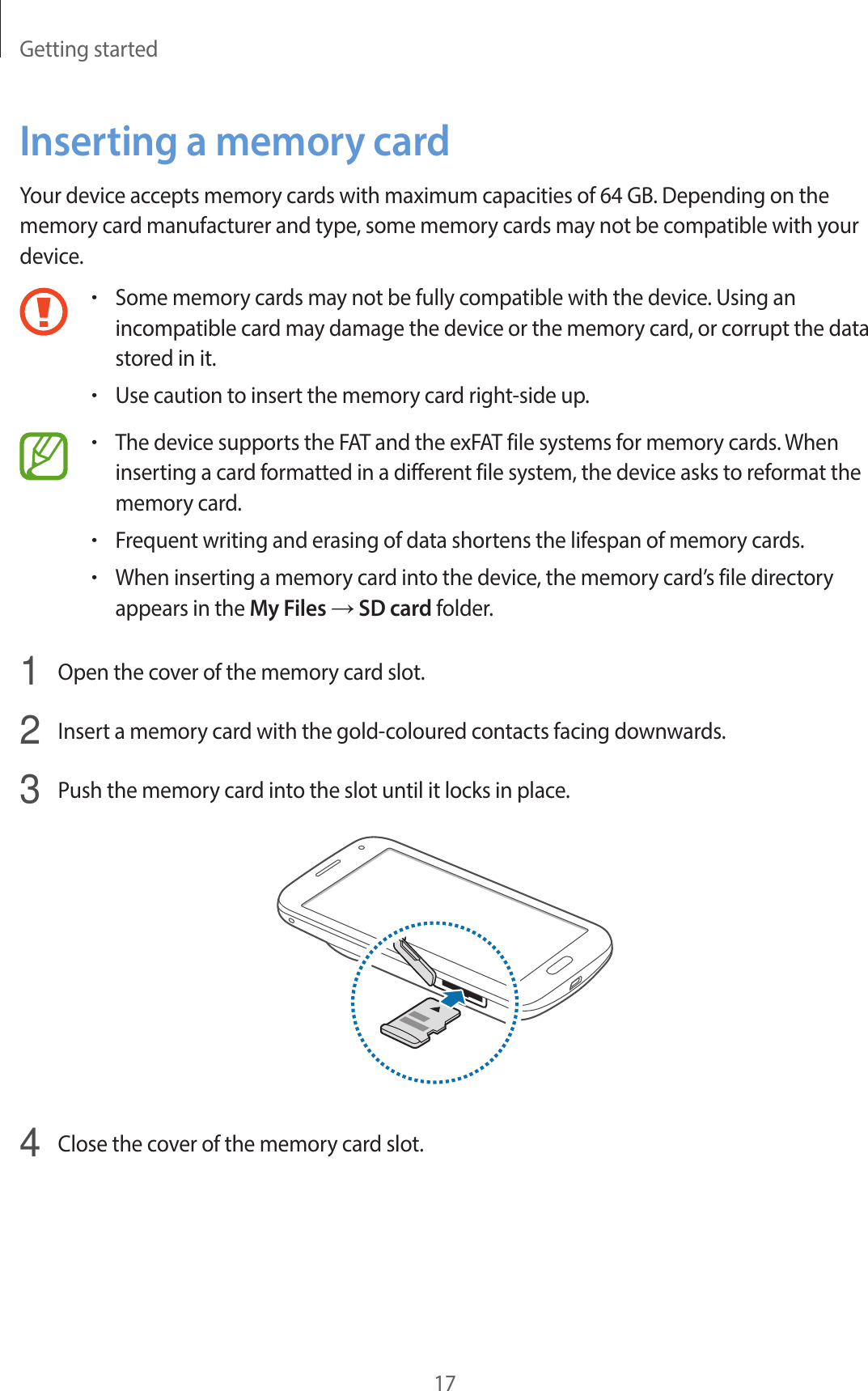 Getting started17Inserting a memory cardYour device accepts memory cards with maximum capacities of 64 GB. Depending on the memory card manufacturer and type, some memory cards may not be compatible with your device.•Some memory cards may not be fully compatible with the device. Using an incompatible card may damage the device or the memory card, or corrupt the data stored in it.•Use caution to insert the memory card right-side up.•The device supports the FAT and the exFAT file systems for memory cards. When inserting a card formatted in a different file system, the device asks to reformat the memory card.•Frequent writing and erasing of data shortens the lifespan of memory cards.•When inserting a memory card into the device, the memory card’s file directory appears in the My Files → SD card folder.1  Open the cover of the memory card slot.2  Insert a memory card with the gold-coloured contacts facing downwards.3  Push the memory card into the slot until it locks in place.4  Close the cover of the memory card slot.