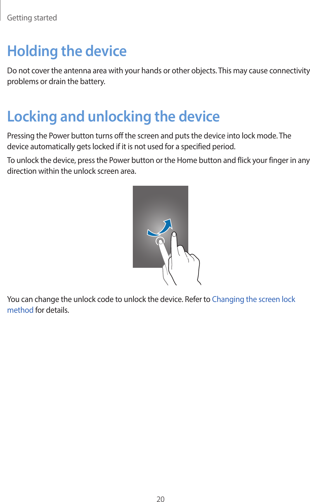 Getting started20Holding the deviceDo not cover the antenna area with your hands or other objects. This may cause connectivity problems or drain the battery.Locking and unlocking the devicePressing the Power button turns off the screen and puts the device into lock mode. The device automatically gets locked if it is not used for a specified period.To unlock the device, press the Power button or the Home button and flick your finger in any direction within the unlock screen area.You can change the unlock code to unlock the device. Refer to Changing the screen lock method for details.
