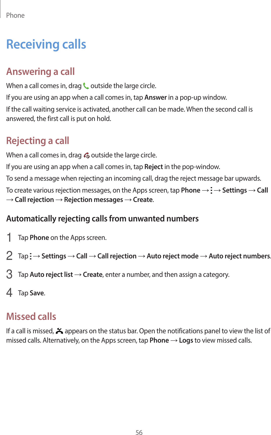 Phone56Receiving callsAnswering a callWhen a call comes in, drag   outside the large circle.If you are using an app when a call comes in, tap Answer in a pop-up window.If the call waiting service is activated, another call can be made. When the second call is answered, the first call is put on hold.Rejecting a callWhen a call comes in, drag   outside the large circle.If you are using an app when a call comes in, tap Reject in the pop-window.To send a message when rejecting an incoming call, drag the reject message bar upwards.To create various rejection messages, on the Apps screen, tap Phone →   → Settings → Call → Call rejection → Rejection messages → Create.Automatically rejecting calls from unwanted numbers1  Tap Phone on the Apps screen.2  Tap   → Settings → Call → Call rejection → Auto reject mode → Auto reject numbers.3  Tap Auto reject list → Create, enter a number, and then assign a category.4  Tap Save.Missed callsIf a call is missed,   appears on the status bar. Open the notifications panel to view the list of missed calls. Alternatively, on the Apps screen, tap Phone → Logs to view missed calls.