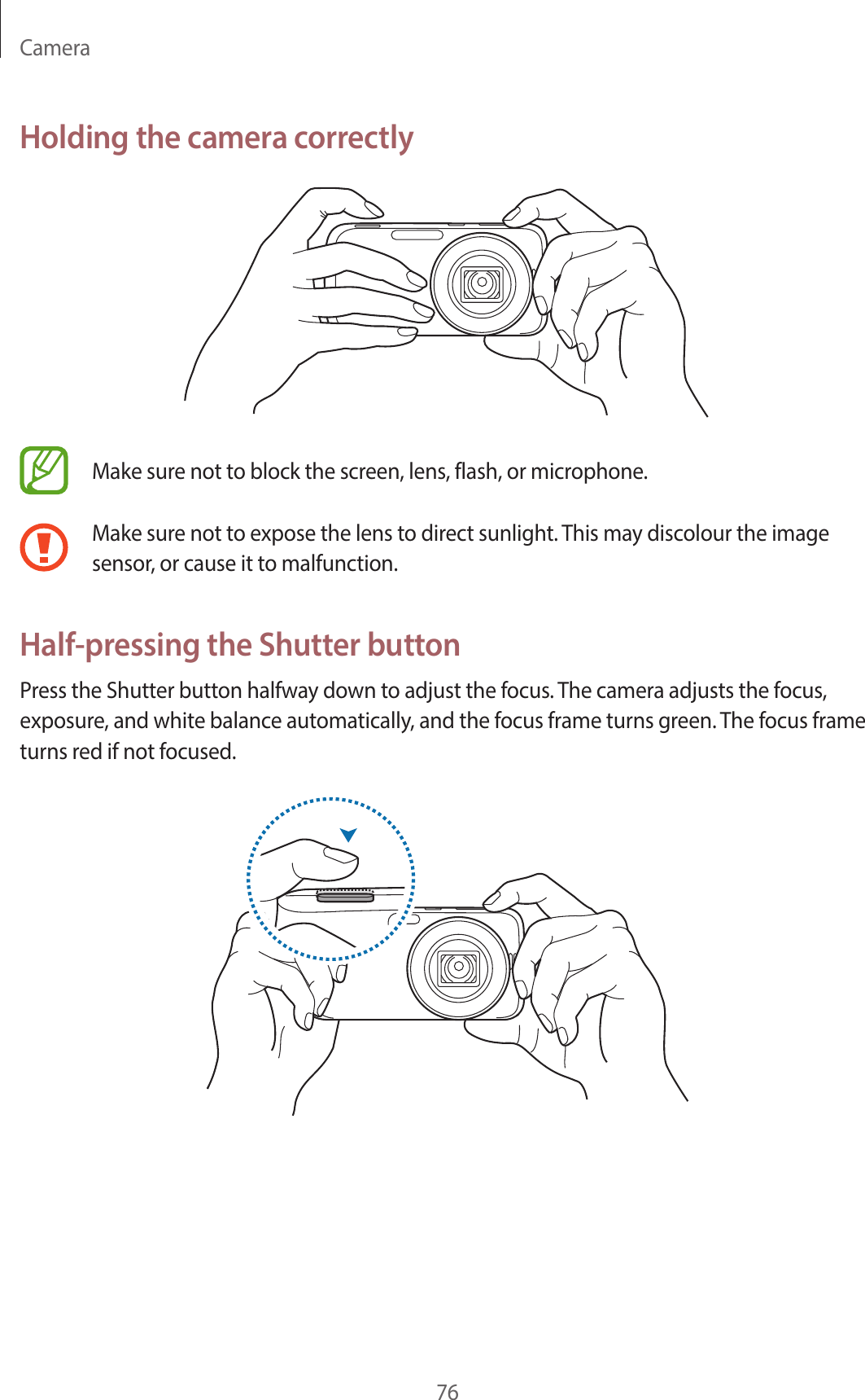 Camera76Holding the camera correctlyMake sure not to block the screen, lens, flash, or microphone.Make sure not to expose the lens to direct sunlight. This may discolour the image sensor, or cause it to malfunction.Half-pressing the Shutter buttonPress the Shutter button halfway down to adjust the focus. The camera adjusts the focus, exposure, and white balance automatically, and the focus frame turns green. The focus frame turns red if not focused.