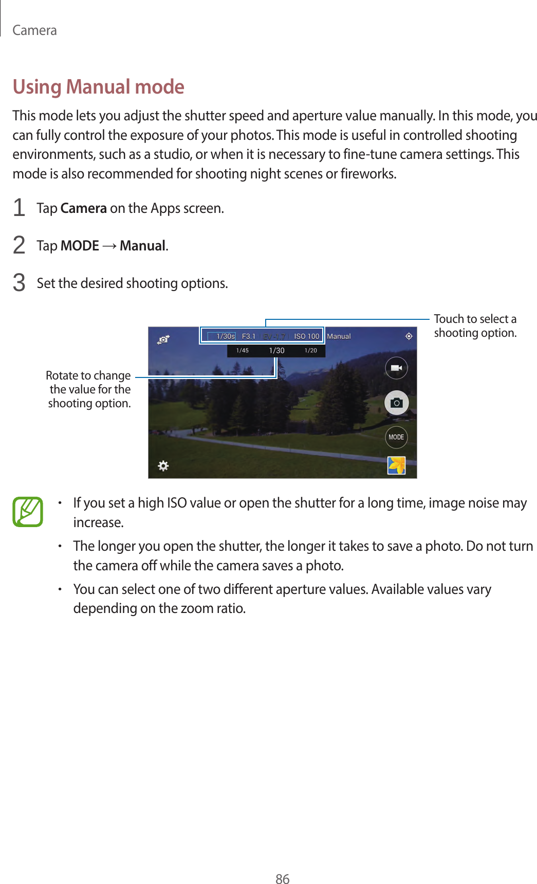 Camera86Using Manual modeThis mode lets you adjust the shutter speed and aperture value manually. In this mode, you can fully control the exposure of your photos. This mode is useful in controlled shooting environments, such as a studio, or when it is necessary to fine-tune camera settings. This mode is also recommended for shooting night scenes or fireworks.1 Tap Camera on the Apps screen.2 Tap MODE → Manual.3 Set the desired shooting options.Rotate to change the value for the shooting option.Touch to select a shooting option.•If you set a high ISO value or open the shutter for a long time, image noise may increase.•The longer you open the shutter, the longer it takes to save a photo. Do not turn the camera off while the camera saves a photo.•You can select one of two different aperture values. Available values vary depending on the zoom ratio.