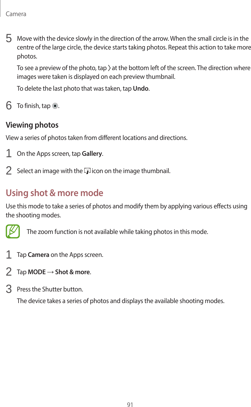 Camera915 Move with the device slowly in the direction of the arrow. When the small circle is in the centre of the large circle, the device starts taking photos. Repeat this action to take more photos.To see a preview of the photo, tap at the bottom left of the screen. The direction where images were taken is displayed on each preview thumbnail.To delete the last photo that was taken, tap Undo.6 To finish, tap .Viewing photosView a series of photos taken from different locations and directions.1 On the Apps screen, tap Gallery.2 Select an image with the icon on the image thumbnail.Using shot & more modeUse this mode to take a series of photos and modify them by applying various effects using the shooting modes.The zoom function is not available while taking photos in this mode.1 Tap Camera on the Apps screen.2 Tap MODE → Shot & more.3 Press the Shutter button.The device takes a series of photos and displays the available shooting modes.
