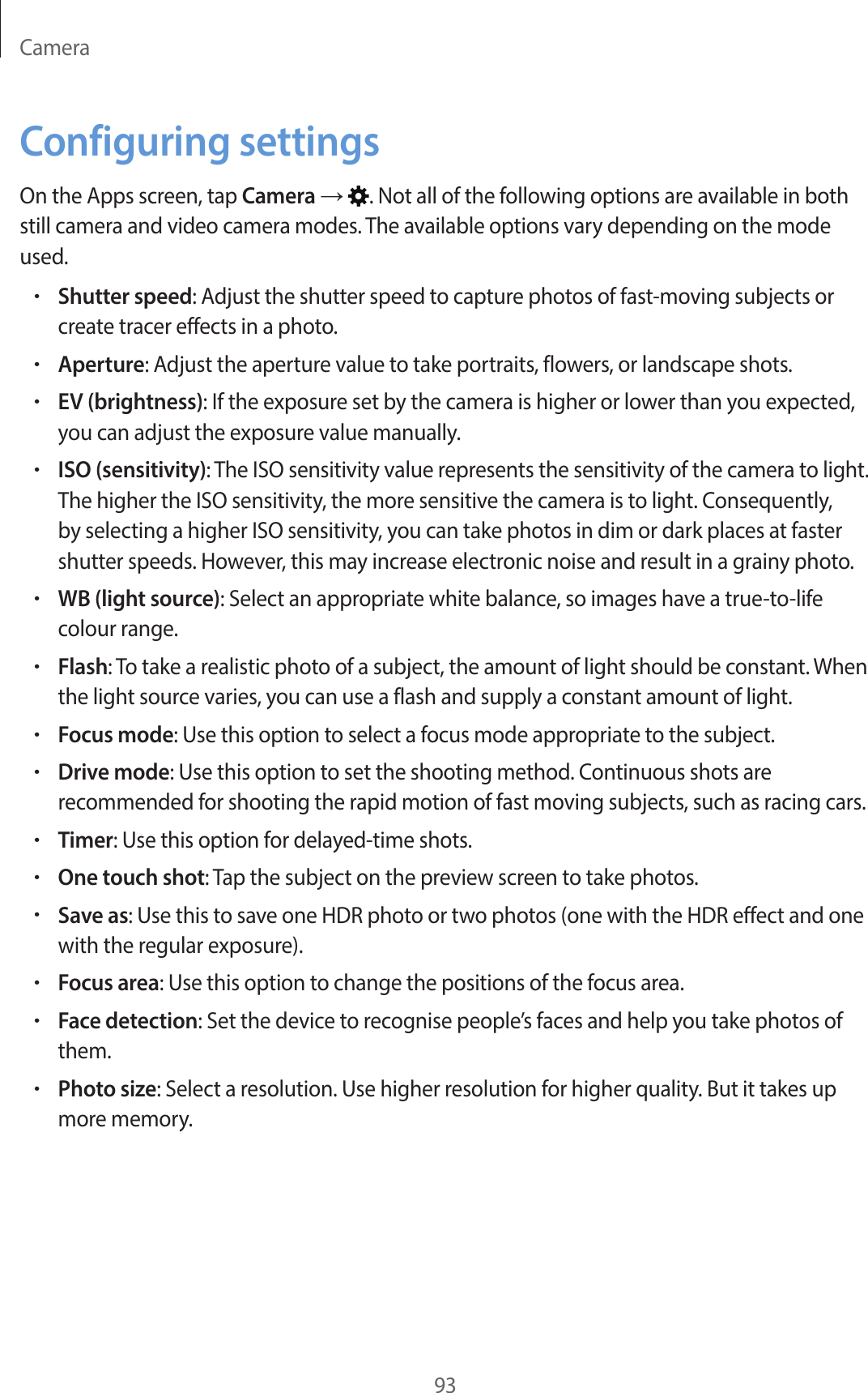 Camera93Configuring settingsOn the Apps screen, tap Camera → . Not all of the following options are available in both still camera and video camera modes. The available options vary depending on the mode used.•Shutter speed: Adjust the shutter speed to capture photos of fast-moving subjects or create tracer effects in a photo.•Aperture: Adjust the aperture value to take portraits, flowers, or landscape shots.•EV (brightness): If the exposure set by the camera is higher or lower than you expected, you can adjust the exposure value manually.•ISO (sensitivity): The ISO sensitivity value represents the sensitivity of the camera to light. The higher the ISO sensitivity, the more sensitive the camera is to light. Consequently, by selecting a higher ISO sensitivity, you can take photos in dim or dark places at faster shutter speeds. However, this may increase electronic noise and result in a grainy photo.•WB (light source): Select an appropriate white balance, so images have a true-to-life colour range.•Flash: To take a realistic photo of a subject, the amount of light should be constant. When the light source varies, you can use a flash and supply a constant amount of light.•Focus mode: Use this option to select a focus mode appropriate to the subject.•Drive mode: Use this option to set the shooting method. Continuous shots are recommended for shooting the rapid motion of fast moving subjects, such as racing cars.•Timer: Use this option for delayed-time shots.•One touch shot: Tap the subject on the preview screen to take photos.•Save as: Use this to save one HDR photo or two photos (one with the HDR effect and one with the regular exposure).•Focus area: Use this option to change the positions of the focus area.•Face detection: Set the device to recognise people’s faces and help you take photos of them.•Photo size: Select a resolution. Use higher resolution for higher quality. But it takes up more memory.