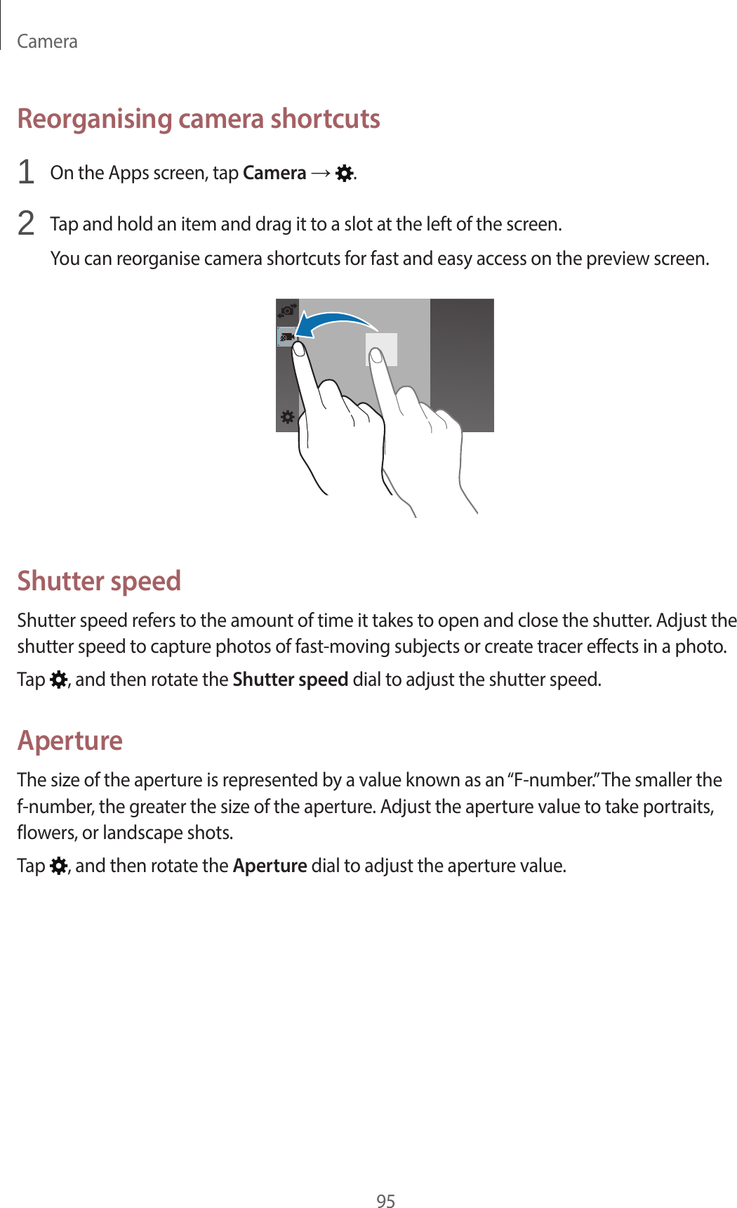 Camera95Reorganising camera shortcuts1 On the Apps screen, tap Camera → .2 Tap and hold an item and drag it to a slot at the left of the screen.You can reorganise camera shortcuts for fast and easy access on the preview screen.Shutter speedShutter speed refers to the amount of time it takes to open and close the shutter. Adjust the shutter speed to capture photos of fast-moving subjects or create tracer effects in a photo.Tap , and then rotate the Shutter speed dial to adjust the shutter speed.ApertureThe size of the aperture is represented by a value known as an “F-number.” The smaller the f-number, the greater the size of the aperture. Adjust the aperture value to take portraits, flowers, or landscape shots.Tap , and then rotate the Aperture dial to adjust the aperture value.