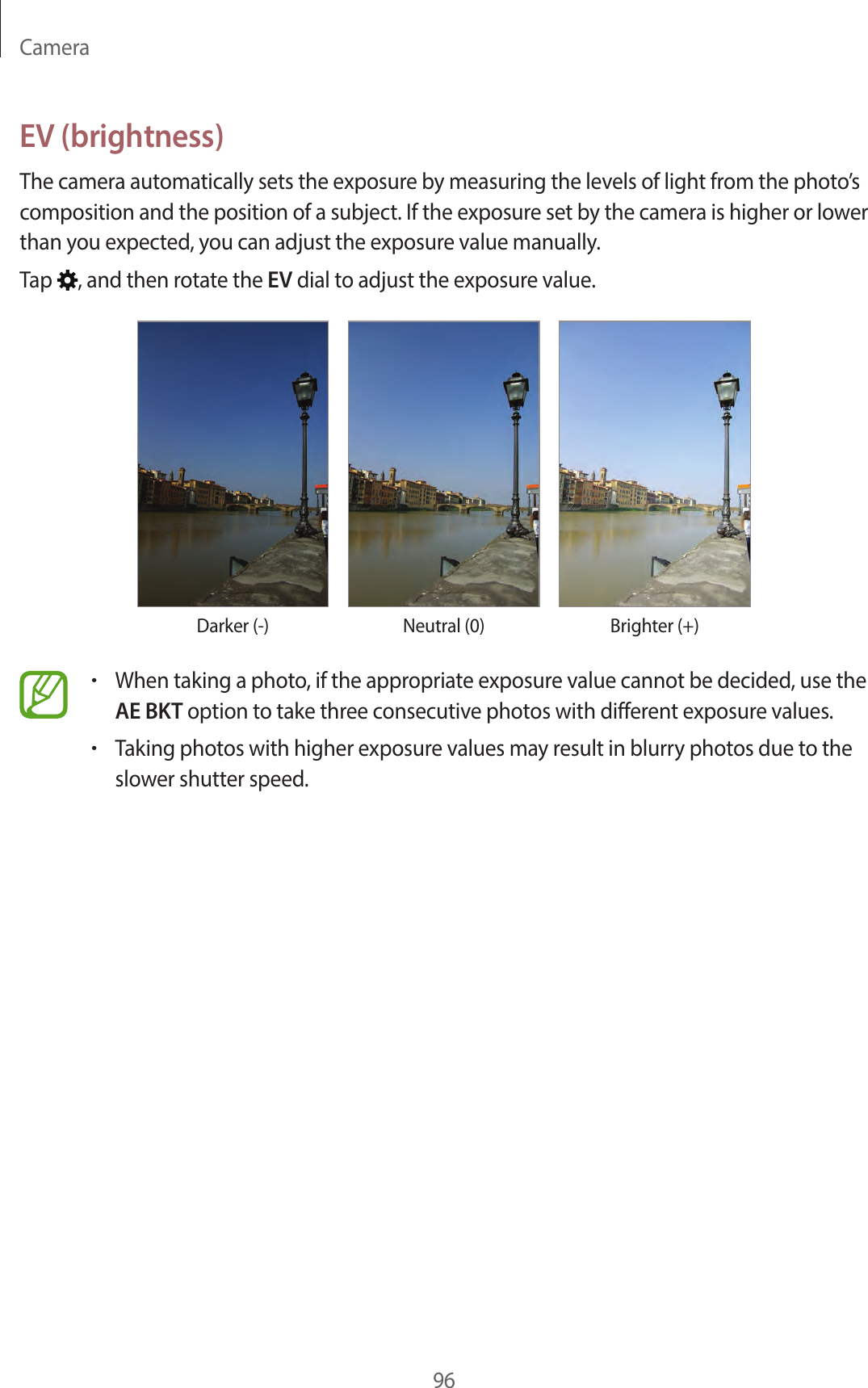 Camera96EV (brightness)The camera automatically sets the exposure by measuring the levels of light from the photo’s composition and the position of a subject. If the exposure set by the camera is higher or lower than you expected, you can adjust the exposure value manually.Tap , and then rotate the EV dial to adjust the exposure value.Darker (-) Neutral (0) Brighter (+)•When taking a photo, if the appropriate exposure value cannot be decided, use the AE BKT option to take three consecutive photos with different exposure values.•Taking photos with higher exposure values may result in blurry photos due to the slower shutter speed.