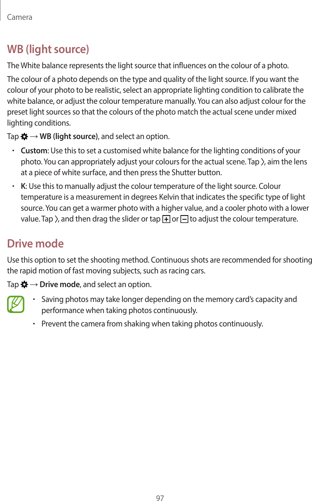 Camera97WB (light source)The White balance represents the light source that influences on the colour of a photo.The colour of a photo depends on the type and quality of the light source. If you want the colour of your photo to be realistic, select an appropriate lighting condition to calibrate the white balance, or adjust the colour temperature manually. You can also adjust colour for the preset light sources so that the colours of the photo match the actual scene under mixed lighting conditions.Tap → WB (light source), and select an option.•Custom: Use this to set a customised white balance for the lighting conditions of your photo. You can appropriately adjust your colours for the actual scene. Tap , aim the lens at a piece of white surface, and then press the Shutter button.•K: Use this to manually adjust the colour temperature of the light source. Colour temperature is a measurement in degrees Kelvin that indicates the specific type of light source. You can get a warmer photo with a higher value, and a cooler photo with a lower value. Tap , and then drag the slider or tap or to adjust the colour temperature.Drive modeUse this option to set the shooting method. Continuous shots are recommended for shooting the rapid motion of fast moving subjects, such as racing cars.Tap → Drive mode, and select an option.•Saving photos may take longer depending on the memory card’s capacity and performance when taking photos continuously.•Prevent the camera from shaking when taking photos continuously.