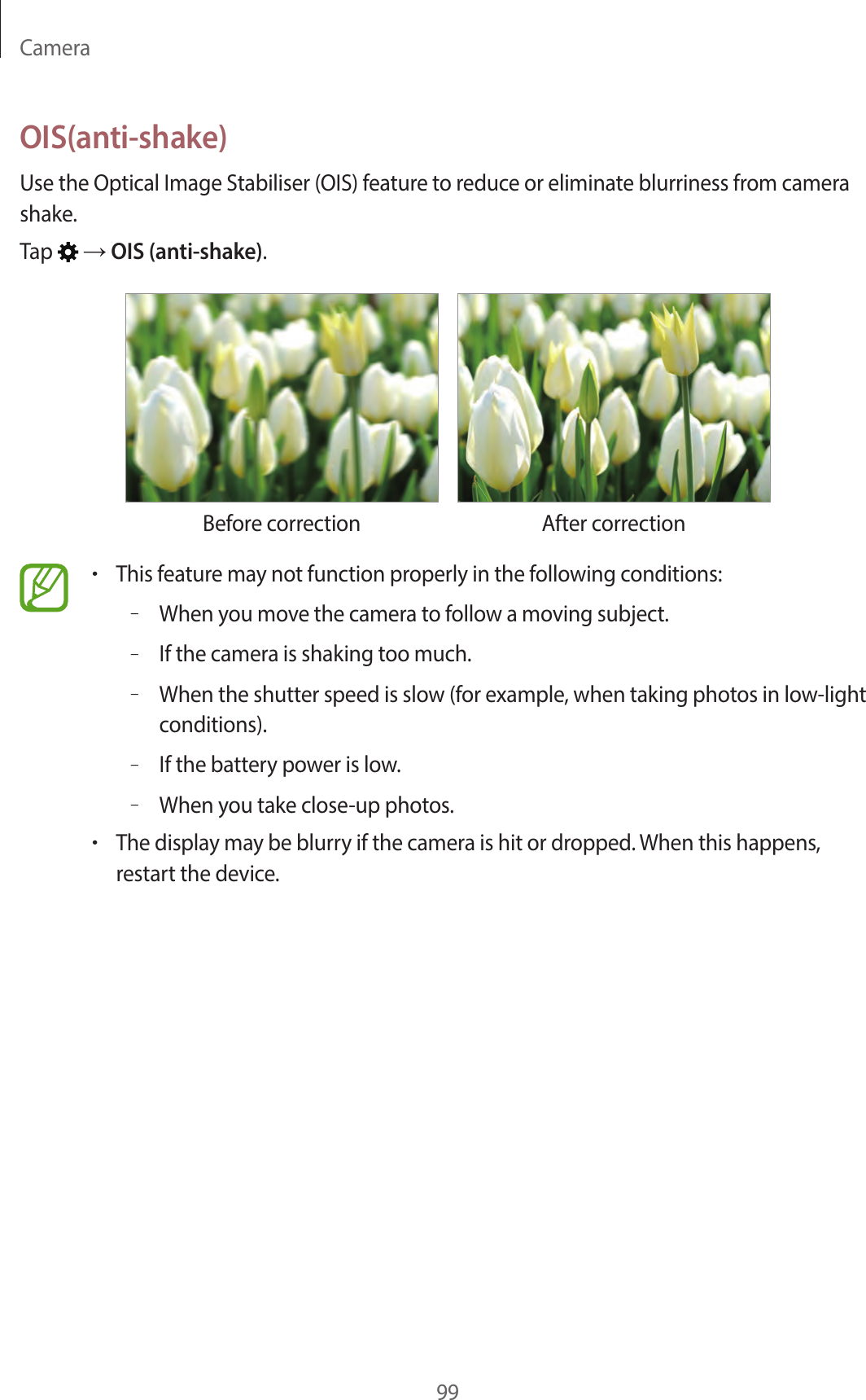 Camera99OIS(anti-shake)Use the Optical Image Stabiliser (OIS) feature to reduce or eliminate blurriness from camera shake.Tap → OIS (anti-shake).Before correction After correction•This feature may not function properly in the following conditions:–When you move the camera to follow a moving subject.–If the camera is shaking too much.–When the shutter speed is slow (for example, when taking photos in low-light conditions).–If the battery power is low.–When you take close-up photos.•The display may be blurry if the camera is hit or dropped. When this happens, restart the device.
