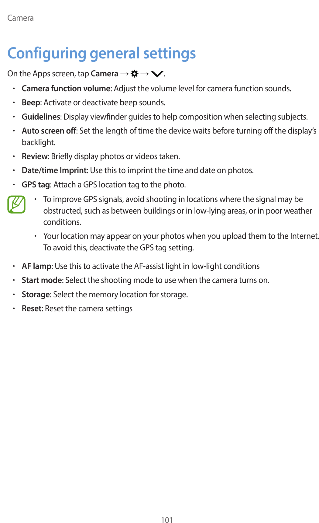 Camera101Configuring general settingsOn the Apps screen, tap Camera → → .•Camera function volume: Adjust the volume level for camera function sounds.•Beep: Activate or deactivate beep sounds.•Guidelines: Display viewfinder guides to help composition when selecting subjects.•Auto screen off: Set the length of time the device waits before turning off the display’s backlight.•Review: Briefly display photos or videos taken.•Date/time Imprint: Use this to imprint the time and date on photos.•GPS tag: Attach a GPS location tag to the photo.•To improve GPS signals, avoid shooting in locations where the signal may be obstructed, such as between buildings or in low-lying areas, or in poor weather conditions.•Your location may appear on your photos when you upload them to the Internet. To avoid this, deactivate the GPS tag setting.•AF lamp: Use this to activate the AF-assist light in low-light conditions•Start mode: Select the shooting mode to use when the camera turns on.•Storage: Select the memory location for storage.•Reset: Reset the camera settings