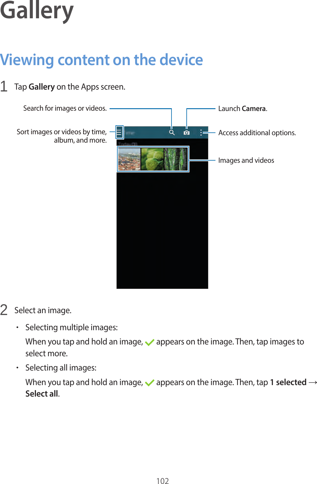 102GalleryViewing content on the device1 Tap Gallery on the Apps screen.Access additional options.Launch Camera.Images and videosSort images or videos by time, album, and more.Search for images or videos.2 Select an image.•Selecting multiple images:When you tap and hold an image, appears on the image. Then, tap images to select more.•Selecting all images:When you tap and hold an image, appears on the image. Then, tap 1 selected → Select all.