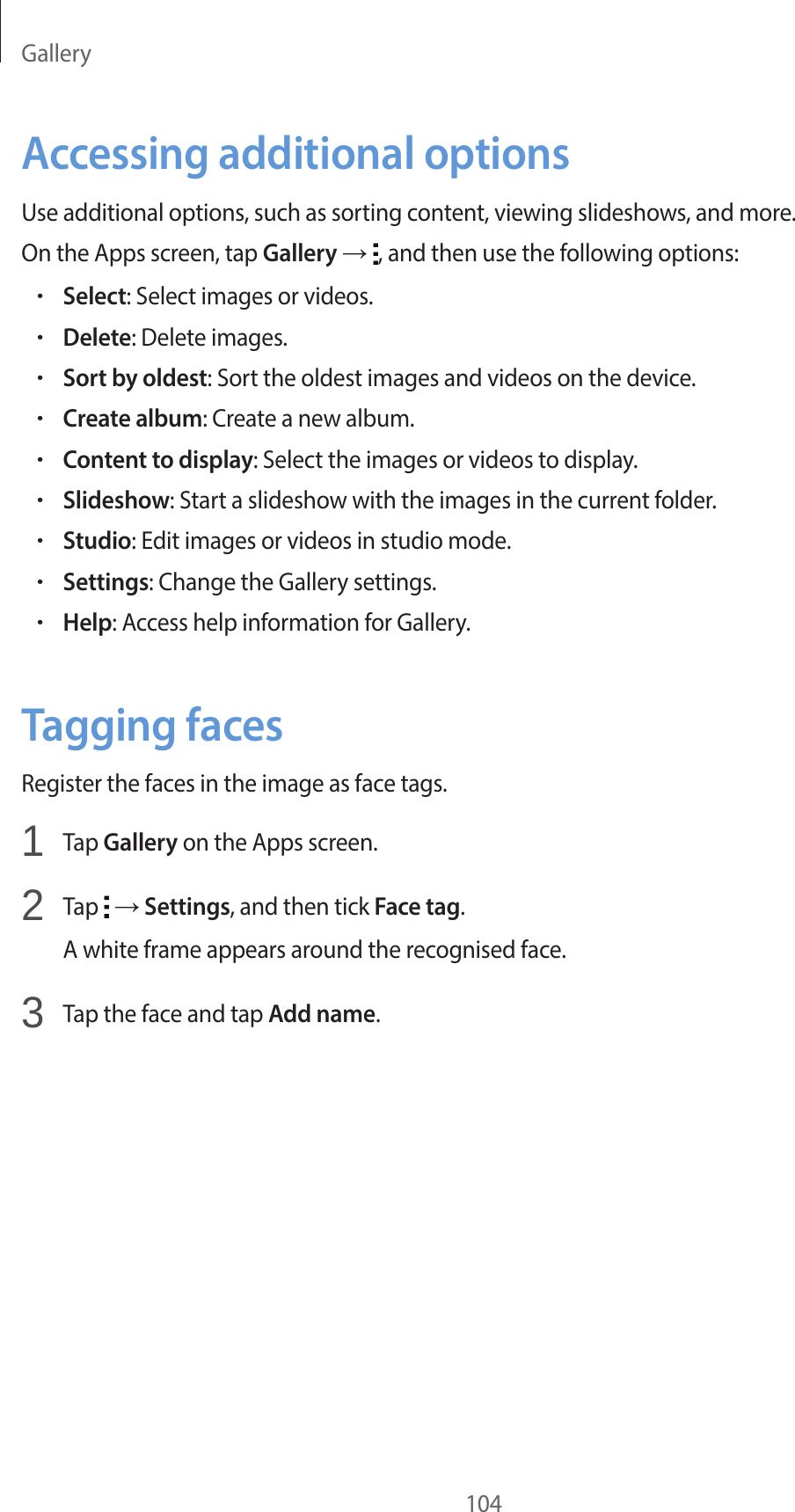 Gallery104Accessing additional optionsUse additional options, such as sorting content, viewing slideshows, and more.On the Apps screen, tap Gallery → , and then use the following options:•Select: Select images or videos.•Delete: Delete images.•Sort by oldest: Sort the oldest images and videos on the device.•Create album: Create a new album.•Content to display: Select the images or videos to display.•Slideshow: Start a slideshow with the images in the current folder.•Studio: Edit images or videos in studio mode.•Settings: Change the Gallery settings.•Help: Access help information for Gallery.Tagging facesRegister the faces in the image as face tags.1 Tap Gallery on the Apps screen.2 Tap → Settings, and then tick Face tag.A white frame appears around the recognised face.3 Tap the face and tap Add name.