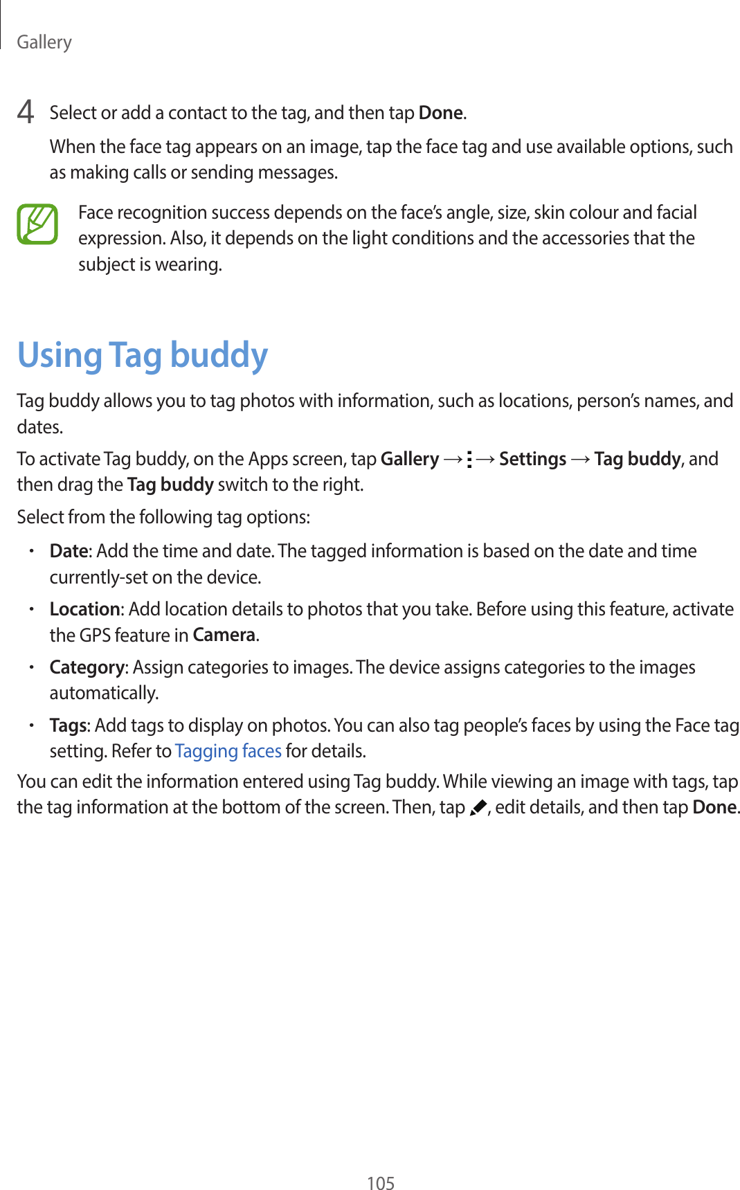 Gallery1054 Select or add a contact to the tag, and then tap Done.When the face tag appears on an image, tap the face tag and use available options, such as making calls or sending messages.Face recognition success depends on the face’s angle, size, skin colour and facial expression. Also, it depends on the light conditions and the accessories that the subject is wearing.Using Tag buddyTag buddy allows you to tag photos with information, such as locations, person’s names, and dates.To activate Tag buddy, on the Apps screen, tap Gallery → → Settings → Tag buddy, and then drag the Tag buddy switch to the right.Select from the following tag options:•Date: Add the time and date. The tagged information is based on the date and time currently-set on the device.•Location: Add location details to photos that you take. Before using this feature, activate the GPS feature in Camera.•Category: Assign categories to images. The device assigns categories to the images automatically.•Tags: Add tags to display on photos. You can also tag people’s faces by using the Face tag setting. Refer to Tagging faces for details.You can edit the information entered using Tag buddy. While viewing an image with tags, tap the tag information at the bottom of the screen. Then, tap , edit details, and then tap Done.