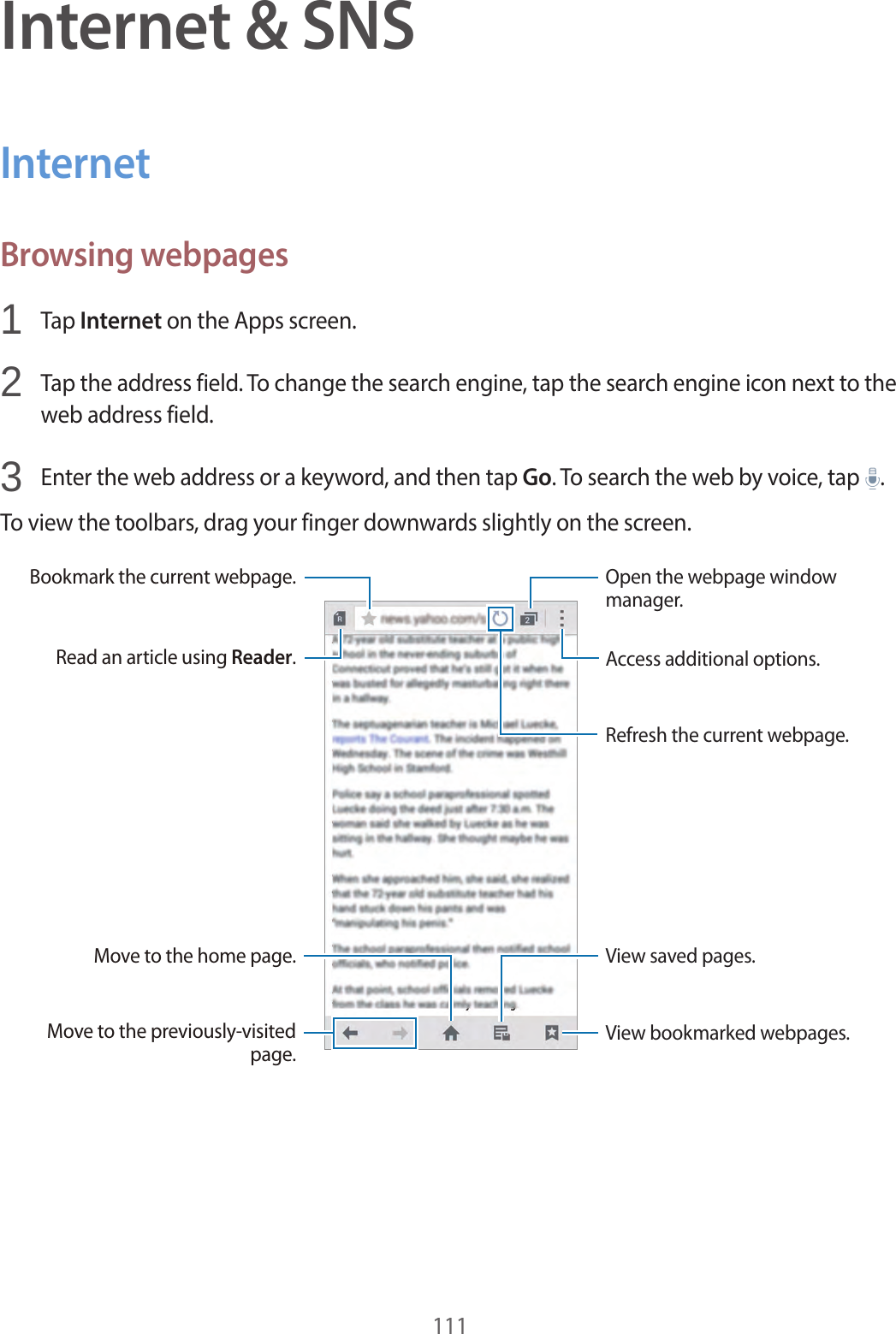 111Internet & SNSInternetBrowsing webpages1 Tap Internet on the Apps screen.2 Tap the address field. To change the search engine, tap the search engine icon next to the web address field.3 Enter the web address or a keyword, and then tap Go. To search the web by voice, tap .To view the toolbars, drag your finger downwards slightly on the screen.Read an article using Reader.Bookmark the current webpage.Move to the home page.Move to the previously-visited page.View bookmarked webpages.Access additional options.Open the webpage window manager.Refresh the current webpage.View saved pages.