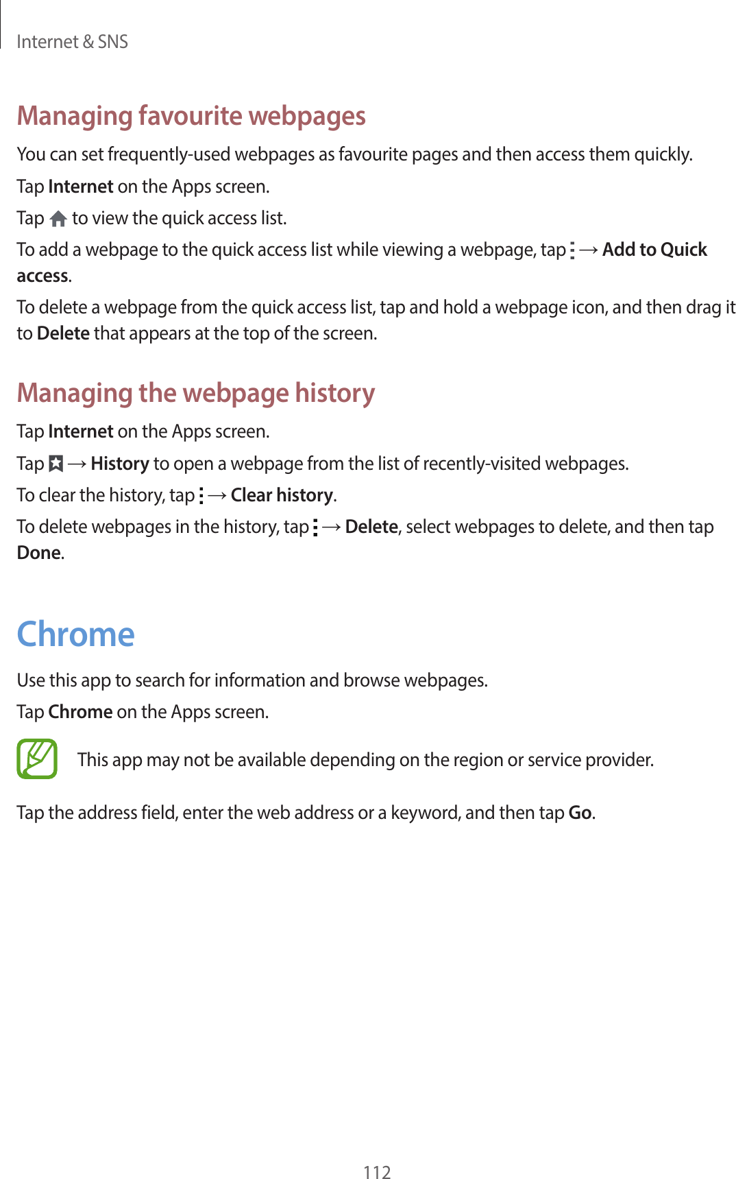 Internet & SNS112Managing favourite webpagesYou can set frequently-used webpages as favourite pages and then access them quickly.Tap Internet on the Apps screen.Tap to view the quick access list.To add a webpage to the quick access list while viewing a webpage, tap → Add to Quick access.To delete a webpage from the quick access list, tap and hold a webpage icon, and then drag it to Delete that appears at the top of the screen.Managing the webpage historyTap Internet on the Apps screen.Tap → History to open a webpage from the list of recently-visited webpages.To clear the history, tap → Clear history.To delete webpages in the history, tap → Delete, select webpages to delete, and then tap Done.ChromeUse this app to search for information and browse webpages.Tap Chrome on the Apps screen.This app may not be available depending on the region or service provider.Tap the address field, enter the web address or a keyword, and then tap Go.