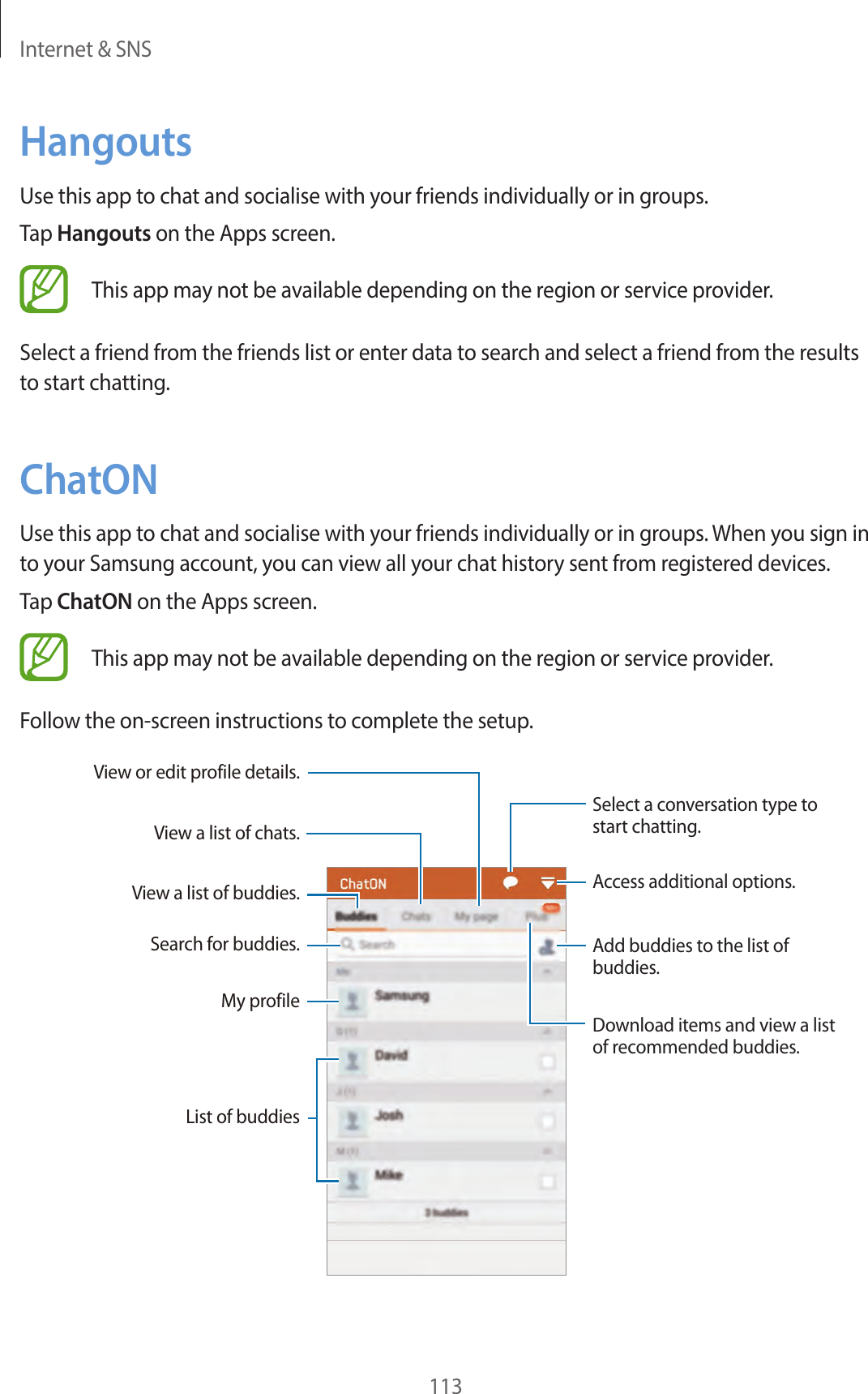 Internet & SNS113HangoutsUse this app to chat and socialise with your friends individually or in groups.Tap Hangouts on the Apps screen.This app may not be available depending on the region or service provider.Select a friend from the friends list or enter data to search and select a friend from the results to start chatting.ChatONUse this app to chat and socialise with your friends individually or in groups. When you sign in to your Samsung account, you can view all your chat history sent from registered devices.Tap ChatON on the Apps screen.This app may not be available depending on the region or service provider.Follow the on-screen instructions to complete the setup.View a list of chats.View a list of buddies.Search for buddies.List of buddiesMy profileAdd buddies to the list of buddies.Download items and view a list of recommended buddies.Access additional options.View or edit profile details.Select a conversation type to start chatting.
