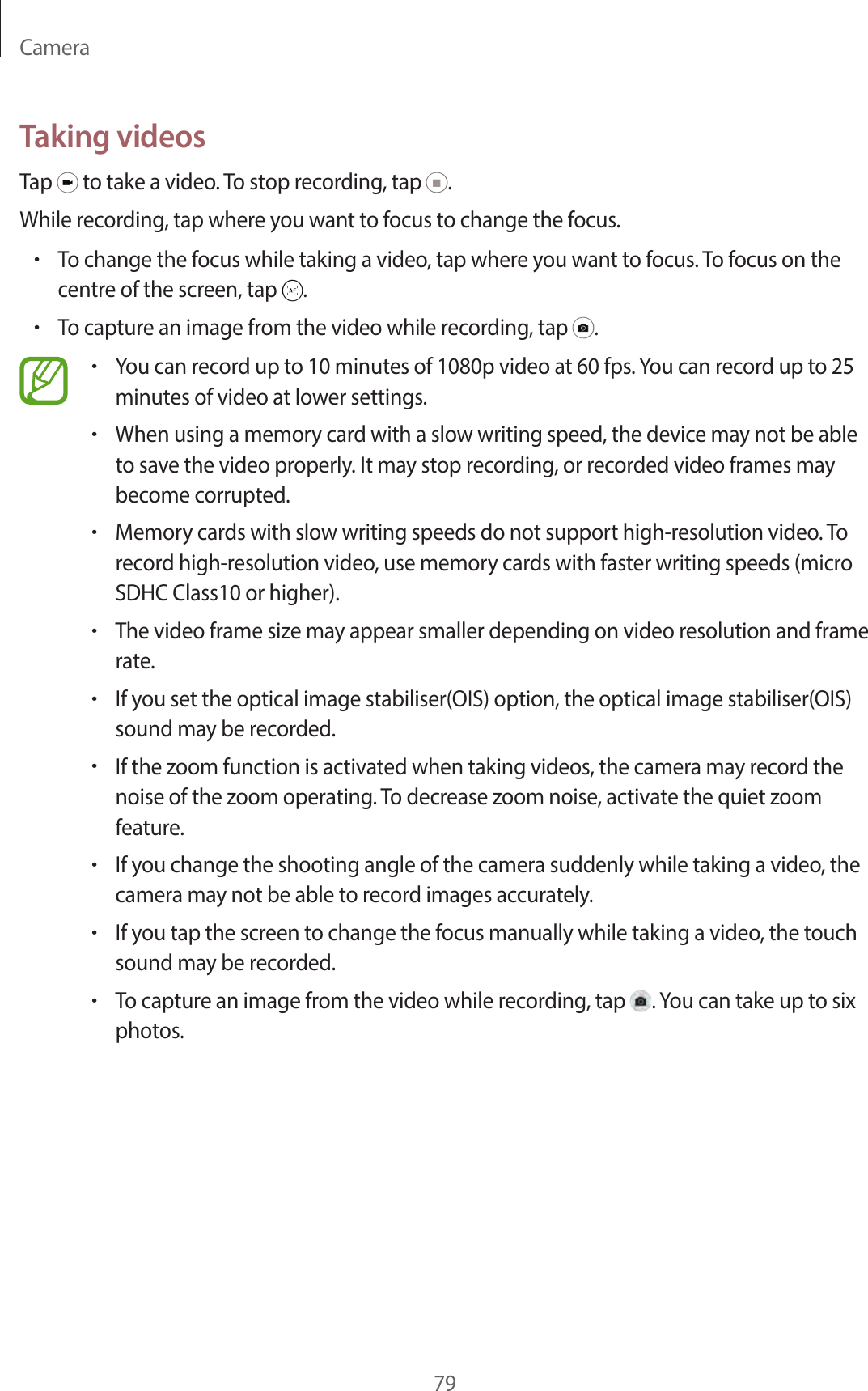 Camera79Taking videosTap to take a video. To stop recording, tap .While recording, tap where you want to focus to change the focus.•To change the focus while taking a video, tap where you want to focus. To focus on the centre of the screen, tap .•To capture an image from the video while recording, tap .•You can record up to 10 minutes of 1080p video at 60 fps. You can record up to 25 minutes of video at lower settings.•When using a memory card with a slow writing speed, the device may not be able to save the video properly. It may stop recording, or recorded video frames may become corrupted.•Memory cards with slow writing speeds do not support high-resolution video. To record high-resolution video, use memory cards with faster writing speeds (micro SDHC Class10 or higher).•The video frame size may appear smaller depending on video resolution and frame rate.•If you set the optical image stabiliser(OIS) option, the optical image stabiliser(OIS) sound may be recorded.•If the zoom function is activated when taking videos, the camera may record the noise of the zoom operating. To decrease zoom noise, activate the quiet zoom feature.•If you change the shooting angle of the camera suddenly while taking a video, the camera may not be able to record images accurately.•If you tap the screen to change the focus manually while taking a video, the touch sound may be recorded.•To capture an image from the video while recording, tap . You can take up to six photos.