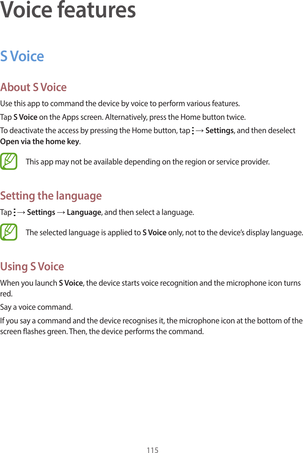 115Voice featuresS VoiceAbout S VoiceUse this app to command the device by voice to perform various features.Tap S Voice on the Apps screen. Alternatively, press the Home button twice.To deactivate the access by pressing the Home button, tap → Settings, and then deselect Open via the home key.This app may not be available depending on the region or service provider.Setting the languageTap → Settings → Language, and then select a language.The selected language is applied to S Voice only, not to the device’s display language.Using S VoiceWhen you launch S Voice, the device starts voice recognition and the microphone icon turns red.Say a voice command.If you say a command and the device recognises it, the microphone icon at the bottom of the screen flashes green. Then, the device performs the command.