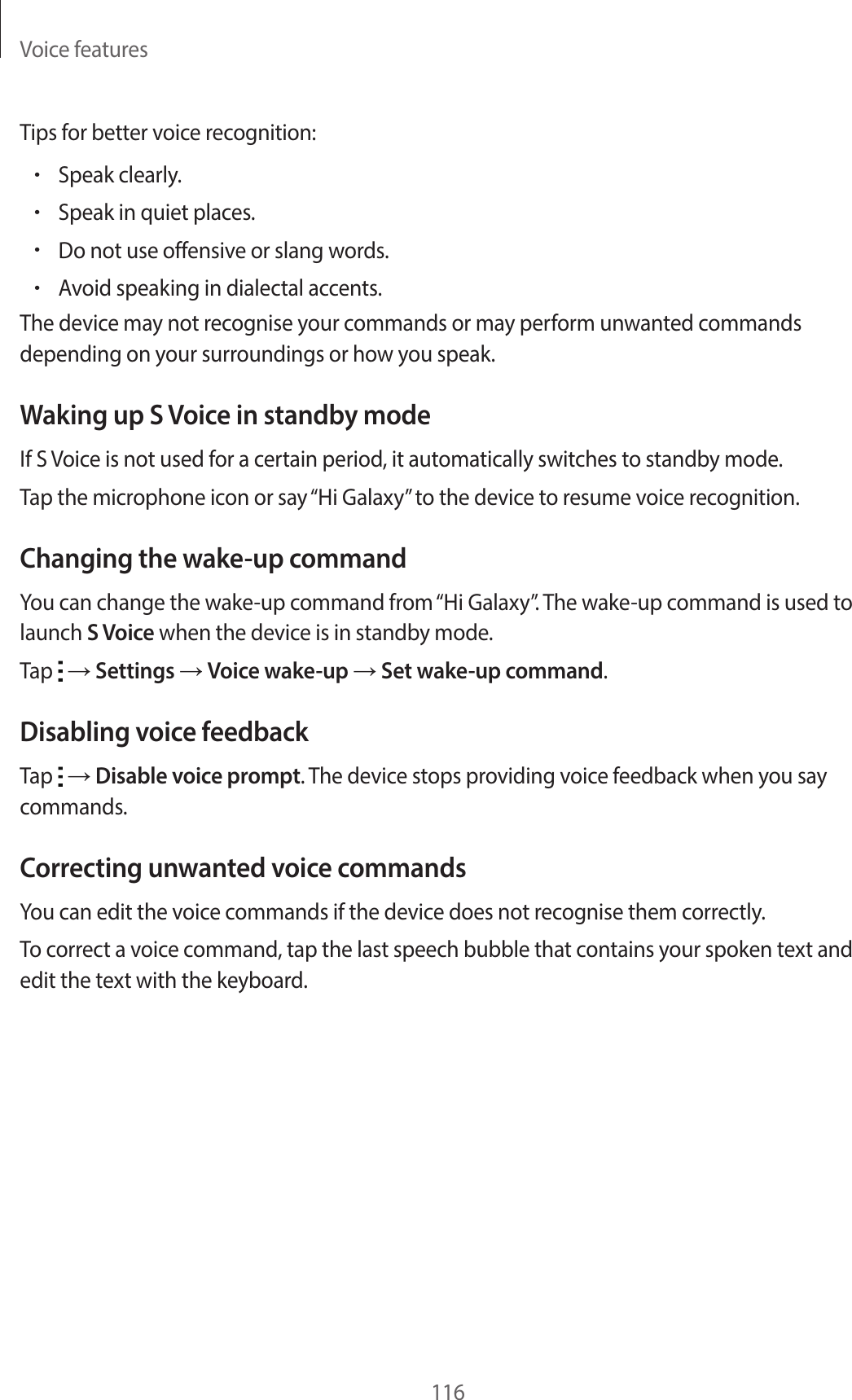 Voice features116Tips for better voice recognition:•Speak clearly.•Speak in quiet places.•Do not use offensive or slang words.•Avoid speaking in dialectal accents.The device may not recognise your commands or may perform unwanted commands depending on your surroundings or how you speak.Waking up S Voice in standby modeIf S Voice is not used for a certain period, it automatically switches to standby mode.Tap the microphone icon or say “Hi Galaxy” to the device to resume voice recognition.Changing the wake-up commandYou can change the wake-up command from “Hi Galaxy”. The wake-up command is used to launch S Voice when the device is in standby mode.Tap → Settings → Voice wake-up → Set wake-up command.Disabling voice feedbackTap → Disable voice prompt. The device stops providing voice feedback when you say commands.Correcting unwanted voice commandsYou can edit the voice commands if the device does not recognise them correctly.To correct a voice command, tap the last speech bubble that contains your spoken text and edit the text with the keyboard.