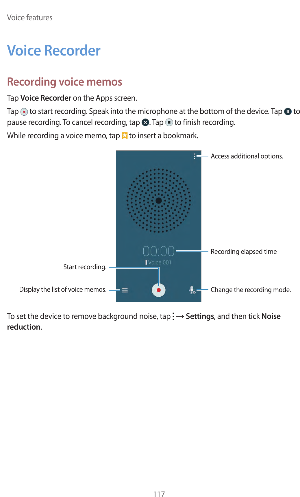 Voice features117Voice RecorderRecording voice memosTap Voice Recorder on the Apps screen.Tap to start recording. Speak into the microphone at the bottom of the device. Tap to pause recording. To cancel recording, tap . Tap to finish recording.While recording a voice memo, tap to insert a bookmark.Display the list of voice memos. Change the recording mode.Access additional options.Start recording.Recording elapsed timeTo set the device to remove background noise, tap → Settings, and then tick Noise reduction.