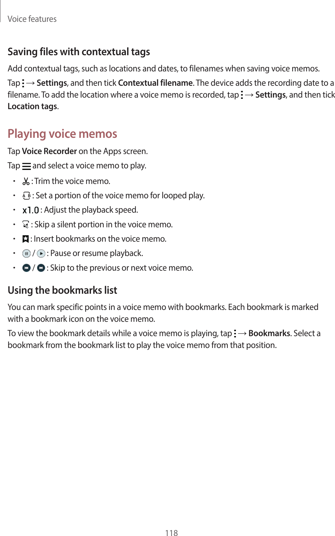 Voice features118Saving files with contextual tagsAdd contextual tags, such as locations and dates, to filenames when saving voice memos.Tap → Settings, and then tick Contextual filename. The device adds the recording date to a filename. To add the location where a voice memo is recorded, tap → Settings, and then tick Location tags.Playing voice memosTap Voice Recorder on the Apps screen.Tap and select a voice memo to play.• : Trim the voice memo.• : Set a portion of the voice memo for looped play.• : Adjust the playback speed.• : Skip a silent portion in the voice memo.• : Insert bookmarks on the voice memo.• / : Pause or resume playback.• / : Skip to the previous or next voice memo.Using the bookmarks listYou can mark specific points in a voice memo with bookmarks. Each bookmark is marked with a bookmark icon on the voice memo.To view the bookmark details while a voice memo is playing, tap → Bookmarks. Select a bookmark from the bookmark list to play the voice memo from that position.
