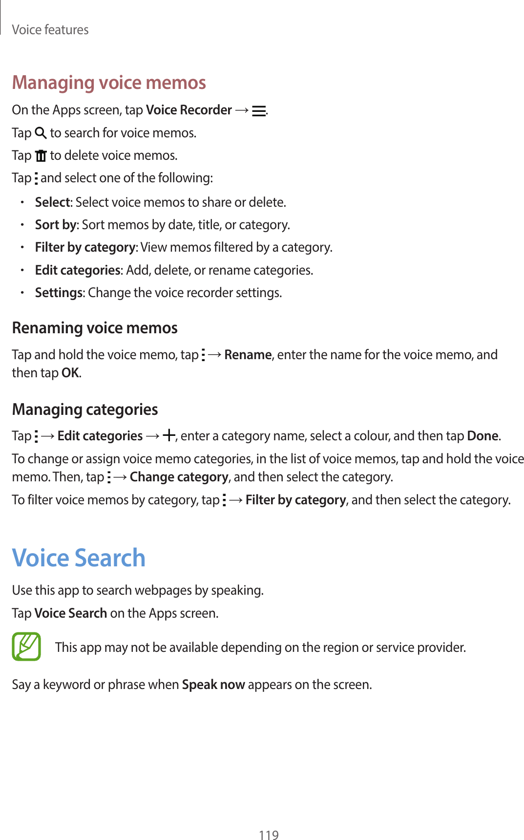 Voice features119Managing voice memosOn the Apps screen, tap Voice Recorder → .Tap to search for voice memos.Tap to delete voice memos.Tap and select one of the following:•Select: Select voice memos to share or delete.•Sort by: Sort memos by date, title, or category.•Filter by category: View memos filtered by a category.•Edit categories: Add, delete, or rename categories.•Settings: Change the voice recorder settings.Renaming voice memosTap and hold the voice memo, tap → Rename, enter the name for the voice memo, and then tap OK.Managing categoriesTap → Edit categories → , enter a category name, select a colour, and then tap Done.To change or assign voice memo categories, in the list of voice memos, tap and hold the voice memo. Then, tap → Change category, and then select the category.To filter voice memos by category, tap → Filter by category, and then select the category.Voice SearchUse this app to search webpages by speaking.Tap Voice Search on the Apps screen.This app may not be available depending on the region or service provider.Say a keyword or phrase when Speak now appears on the screen.