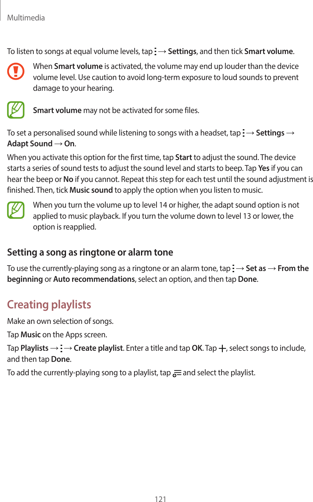 Multimedia121To listen to songs at equal volume levels, tap → Settings, and then tick Smart volume.When Smart volume is activated, the volume may end up louder than the device volume level. Use caution to avoid long-term exposure to loud sounds to prevent damage to your hearing. Smart volume may not be activated for some files.To set a personalised sound while listening to songs with a headset, tap → Settings → Adapt Sound → On.When you activate this option for the first time, tap Start to adjust the sound. The device starts a series of sound tests to adjust the sound level and starts to beep. Tap Yes if you can hear the beep or No if you cannot. Repeat this step for each test until the sound adjustment is finished. Then, tick Music sound to apply the option when you listen to music.When you turn the volume up to level 14 or higher, the adapt sound option is not applied to music playback. If you turn the volume down to level 13 or lower, the option is reapplied.Setting a song as ringtone or alarm toneTo use the currently-playing song as a ringtone or an alarm tone, tap → Set as → From the beginning or Auto recommendations, select an option, and then tap Done.Creating playlistsMake an own selection of songs.Tap Music on the Apps screen.Tap Playlists → → Create playlist. Enter a title and tap OK. Tap , select songs to include, and then tap Done.To add the currently-playing song to a playlist, tap and select the playlist.
