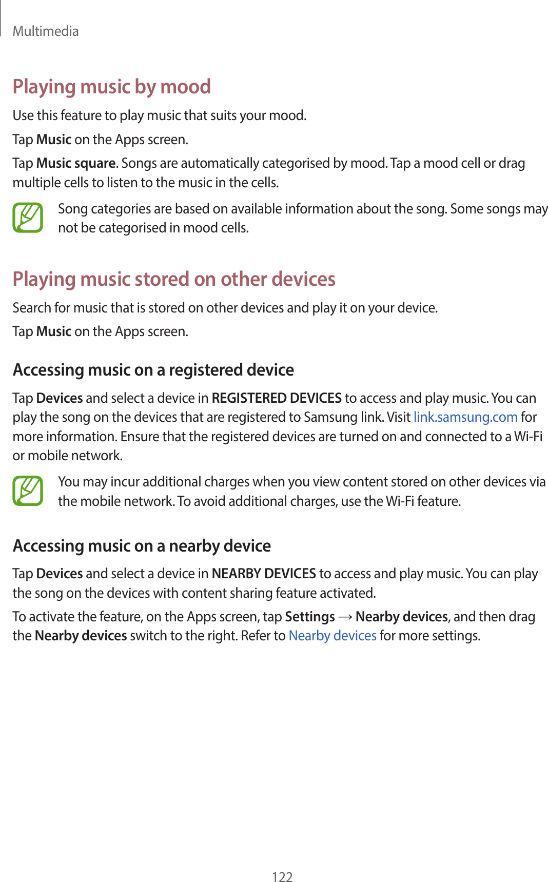 Multimedia122Playing music by moodUse this feature to play music that suits your mood.Tap Music on the Apps screen.Tap Music square. Songs are automatically categorised by mood. Tap a mood cell or drag multiple cells to listen to the music in the cells.Song categories are based on available information about the song. Some songs may not be categorised in mood cells.Playing music stored on other devicesSearch for music that is stored on other devices and play it on your device.Tap Music on the Apps screen.Accessing music on a registered deviceTap Devices and select a device in REGISTERED DEVICES to access and play music. You can play the song on the devices that are registered to Samsung link. Visit link.samsung.com for more information. Ensure that the registered devices are turned on and connected to a Wi-Fi or mobile network.You may incur additional charges when you view content stored on other devices via the mobile network. To avoid additional charges, use the Wi-Fi feature.Accessing music on a nearby deviceTap Devices and select a device in NEARBY DEVICES to access and play music. You can play the song on the devices with content sharing feature activated.To activate the feature, on the Apps screen, tap Settings → Nearby devices, and then drag the Nearby devices switch to the right. Refer to Nearby devices for more settings.